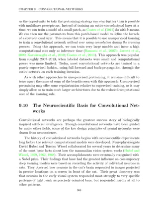 CHAPTER 9. CONVOLUTIONAL NETWORKS
us the opportunity to take the pretraining strategy one step further than is possible
with multilayer perceptrons. Instead of training an entire convolutional layer at a
time, we can train a model of a small patch, as ( ) do with
Coates et al. 2011 k-means.
We can then use the parameters from this patch-based model to deﬁne the kernels
of a convolutional layer. This means that it is possible to use unsupervised learning
to train a convolutional network without ever using convolution during the training
process. Using this approach, we can train very large models and incur a high
computational cost only at inference time ( , ; ,
Ranzato et al. 2007b Jarrett et al.
2009 Kavukcuoglu 2010 Coates 2013
; et al., ; et al., ). This approach was popular
from roughly 2007–2013, when labeled datasets were small and computational
power was more limited. Today, most convolutional networks are trained in a
purely supervised fashion, using full forward and back-propagation through the
entire network on each training iteration.
As with other approaches to unsupervised pretraining, it remains diﬃcult to
tease apart the cause of some of the beneﬁts seen with this approach. Unsupervised
pretraining may oﬀer some regularization relative to supervised training, or it may
simply allow us to train much larger architectures due to the reduced computational
cost of the learning rule.
9.10 The Neuroscientiﬁc Basis for Convolutional Net-
works
Convolutional networks are perhaps the greatest success story of biologically
inspired artiﬁcial intelligence. Though convolutional networks have been guided
by many other ﬁelds, some of the key design principles of neural networks were
drawn from neuroscience.
The history of convolutional networks begins with neuroscientiﬁc experiments
long before the relevant computational models were developed. Neurophysiologists
David Hubel and Torsten Wiesel collaborated for several years to determine many
of the most basic facts about how the mammalian vision system works (Hubel and
Wiesel 1959 1962 1968
, , , ). Their accomplishments were eventually recognized with
a Nobel prize. Their ﬁndings that have had the greatest inﬂuence on contemporary
deep learning models were based on recording the activity of individual neurons in
cats. They observed how neurons in the cat’s brain responded to images projected
in precise locations on a screen in front of the cat. Their great discovery was
that neurons in the early visual system responded most strongly to very speciﬁc
patterns of light, such as precisely oriented bars, but responded hardly at all to
other patterns.
364
 