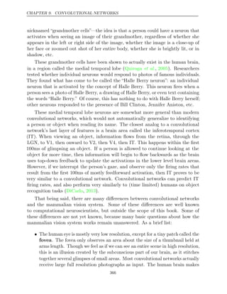 CHAPTER 9. CONVOLUTIONAL NETWORKS
nicknamed “grandmother cells”—the idea is that a person could have a neuron that
activates when seeing an image of their grandmother, regardless of whether she
appears in the left or right side of the image, whether the image is a close-up of
her face or zoomed out shot of her entire body, whether she is brightly lit, or in
shadow, etc.
These grandmother cells have been shown to actually exist in the human brain,
in a region called the medial temporal lobe ( , ). Researchers
Quiroga et al. 2005
tested whether individual neurons would respond to photos of famous individuals.
They found what has come to be called the “Halle Berry neuron”: an individual
neuron that is activated by the concept of Halle Berry. This neuron ﬁres when a
person sees a photo of Halle Berry, a drawing of Halle Berry, or even text containing
the words “Halle Berry.” Of course, this has nothing to do with Halle Berry herself;
other neurons responded to the presence of Bill Clinton, Jennifer Aniston, etc.
These medial temporal lobe neurons are somewhat more general than modern
convolutional networks, which would not automatically generalize to identifying
a person or object when reading its name. The closest analog to a convolutional
network’s last layer of features is a brain area called the inferotemporal cortex
(IT). When viewing an object, information ﬂows from the retina, through the
LGN, to V1, then onward to V2, then V4, then IT. This happens within the ﬁrst
100ms of glimpsing an object. If a person is allowed to continue looking at the
object for more time, then information will begin to ﬂow backwards as the brain
uses top-down feedback to update the activations in the lower level brain areas.
However, if we interrupt the person’s gaze, and observe only the ﬁring rates that
result from the ﬁrst 100ms of mostly feedforward activation, then IT proves to be
very similar to a convolutional network. Convolutional networks can predict IT
ﬁring rates, and also perform very similarly to (time limited) humans on object
recognition tasks ( , ).
DiCarlo 2013
That being said, there are many diﬀerences between convolutional networks
and the mammalian vision system. Some of these diﬀerences are well known
to computational neuroscientists, but outside the scope of this book. Some of
these diﬀerences are not yet known, because many basic questions about how the
mammalian vision system works remain unanswered. As a brief list:
• The human eye is mostly very low resolution, except for a tiny patch called the
fovea. The fovea only observes an area about the size of a thumbnail held at
arms length. Though we feel as if we can see an entire scene in high resolution,
this is an illusion created by the subconscious part of our brain, as it stitches
together several glimpses of small areas. Most convolutional networks actually
receive large full resolution photographs as input. The human brain makes
366
 