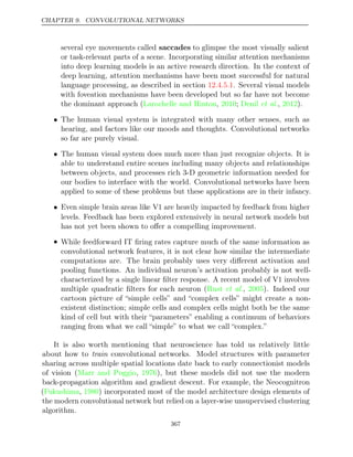 CHAPTER 9. CONVOLUTIONAL NETWORKS
several eye movements called saccades to glimpse the most visually salient
or task-relevant parts of a scene. Incorporating similar attention mechanisms
into deep learning models is an active research direction. In the context of
deep learning, attention mechanisms have been most successful for natural
language processing, as described in section . Several visual models
12.4.5.1
with foveation mechanisms have been developed but so far have not become
the dominant approach (Larochelle and Hinton 2010 Denil 2012
, ; et al., ).
• The human visual system is integrated with many other senses, such as
hearing, and factors like our moods and thoughts. Convolutional networks
so far are purely visual.
• The human visual system does much more than just recognize objects. It is
able to understand entire scenes including many objects and relationships
between objects, and processes rich 3-D geometric information needed for
our bodies to interface with the world. Convolutional networks have been
applied to some of these problems but these applications are in their infancy.
• Even simple brain areas like V1 are heavily impacted by feedback from higher
levels. Feedback has been explored extensively in neural network models but
has not yet been shown to oﬀer a compelling improvement.
• While feedforward IT ﬁring rates capture much of the same information as
convolutional network features, it is not clear how similar the intermediate
computations are. The brain probably uses very diﬀerent activation and
pooling functions. An individual neuron’s activation probably is not well-
characterized by a single linear ﬁlter response. A recent model of V1 involves
multiple quadratic ﬁlters for each neuron ( , ). Indeed our
Rust et al. 2005
cartoon picture of “simple cells” and “complex cells” might create a non-
existent distinction; simple cells and complex cells might both be the same
kind of cell but with their “parameters” enabling a continuum of behaviors
ranging from what we call “simple” to what we call “complex.”
It is also worth mentioning that neuroscience has told us relatively little
about how to train convolutional networks. Model structures with parameter
sharing across multiple spatial locations date back to early connectionist models
of vision ( , ), but these models did not use the modern
Marr and Poggio 1976
back-propagation algorithm and gradient descent. For example, the Neocognitron
(Fukushima 1980
, ) incorporated most of the model architecture design elements of
the modern convolutional network but relied on a layer-wise unsupervised clustering
algorithm.
367
 