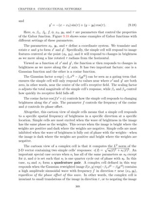 CHAPTER 9. CONVOLUTIONAL NETWORKS
and
y
= (
− x x
− 0) sin( ) + (
τ y y
− 0) cos( )
τ . (9.18)
Here, α, βx, βy, f, φ, x0, y0, and τ are parameters that control the properties
of the Gabor function. Figure shows some examples of Gabor functions with
9.18
diﬀerent settings of these parameters.
The parameters x0, y0, and τ deﬁne a coordinate system. We translate and
rotate x and y to form x
and y
. Speciﬁcally, the simple cell will respond to image
features centered at the point (x0, y0), and it will respond to changes in brightness
as we move along a line rotated radians from the horizontal.
τ
Viewed as a function of x and y , the function w then responds to changes in
brightness as we move along the x axis. It has two important factors: one is a
Gaussian function and the other is a cosine function.
The Gaussian factor α exp

−βx x2 − βyy2

can be seen as a gating term that
ensures the simple cell will only respond to values near where x and y are both
zero, in other words, near the center of the cell’s receptive ﬁeld. The scaling factor
α adjusts the total magnitude of the simple cell’s response, while βx and βy control
how quickly its receptive ﬁeld falls oﬀ.
The cosine factor cos(fx +φ) controls how the simple cell responds to changing
brightness along the x axis. The parameter f controls the frequency of the cosine
and controls its phase oﬀset.
φ
Altogether, this cartoon view of simple cells means that a simple cell responds
to a speciﬁc spatial frequency of brightness in a speciﬁc direction at a speciﬁc
location. Simple cells are most excited when the wave of brightness in the image
has the same phase as the weights. This occurs when the image is bright where the
weights are positive and dark where the weights are negative. Simple cells are most
inhibited when the wave of brightness is fully out of phase with the weights—when
the image is dark where the weights are positive and bright where the weights are
negative.
The cartoon view of a complex cell is that it computes the L2
norm of the
2-D vector containing two simple cells’ responses: c( I) =

s0( )
I 2 + s1( )
I 2. An
important special case occurs when s1 has all of the same parameters as s0 except
for φ, and φ is set such that s1 is one quarter cycle out of phase with s0. In this
case, s0 and s1 form a quadrature pair. A complex cell deﬁned in this way
responds when the Gaussian reweighted image I(x, y) exp(−βx x2 −βyy2) contains
a high amplitude sinusoidal wave with frequency f in direction τ near (x0, y0),
regardless of the phase oﬀset of this wave. In other words, the complex cell is
invariant to small translations of the image in direction τ , or to negating the image
369
 