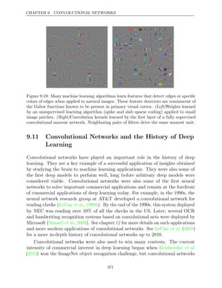 CHAPTER 9. CONVOLUTIONAL NETWORKS
Figure 9.19: Many machine learning algorithms learn features that detect edges or speciﬁc
colors of edges when applied to natural images. These feature detectors are reminiscent of
the Gabor functions known to be present in primary visual cortex. (Left)Weights learned
by an unsupervised learning algorithm (spike and slab sparse coding) applied to small
image patches. (Right)Convolution kernels learned by the ﬁrst layer of a fully supervised
convolutional maxout network. Neighboring pairs of ﬁlters drive the same maxout unit.
9.11 Convolutional Networks and the History of Deep
Learning
Convolutional networks have played an important role in the history of deep
learning. They are a key example of a successful application of insights obtained
by studying the brain to machine learning applications. They were also some of
the ﬁrst deep models to perform well, long before arbitrary deep models were
considered viable. Convolutional networks were also some of the ﬁrst neural
networks to solve important commercial applications and remain at the forefront
of commercial applications of deep learning today. For example, in the 1990s, the
neural network research group at AT&T developed a convolutional network for
reading checks ( , ). By the end of the 1990s, this system deployed
LeCun et al. 1998b
by NEC was reading over 10% of all the checks in the US. Later, several OCR
and handwriting recognition systems based on convolutional nets were deployed by
Microsoft ( , ). See chapter for more details on such applications
Simard et al. 2003 12
and more modern applications of convolutional networks. See ( )
LeCun et al. 2010
for a more in-depth history of convolutional networks up to 2010.
Convolutional networks were also used to win many contests. The current
intensity of commercial interest in deep learning began when Krizhevsky et al.
( ) won the ImageNet object recognition challenge, but convolutional networks
2012
371
 