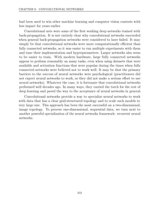 CHAPTER 9. CONVOLUTIONAL NETWORKS
had been used to win other machine learning and computer vision contests with
less impact for years earlier.
Convolutional nets were some of the ﬁrst working deep networks trained with
back-propagation. It is not entirely clear why convolutional networks succeeded
when general back-propagation networks were considered to have failed. It may
simply be that convolutional networks were more computationally eﬃcient than
fully connected networks, so it was easier to run multiple experiments with them
and tune their implementation and hyperparameters. Larger networks also seem
to be easier to train. With modern hardware, large fully connected networks
appear to perform reasonably on many tasks, even when using datasets that were
available and activation functions that were popular during the times when fully
connected networks were believed not to work well. It may be that the primary
barriers to the success of neural networks were psychological (practitioners did
not expect neural networks to work, so they did not make a serious eﬀort to use
neural networks). Whatever the case, it is fortunate that convolutional networks
performed well decades ago. In many ways, they carried the torch for the rest of
deep learning and paved the way to the acceptance of neural networks in general.
Convolutional networks provide a way to specialize neural networks to work
with data that has a clear grid-structured topology and to scale such models to
very large size. This approach has been the most successful on a two-dimensional,
image topology. To process one-dimensional, sequential data, we turn next to
another powerful specialization of the neural networks framework: recurrent neural
networks.
372
 