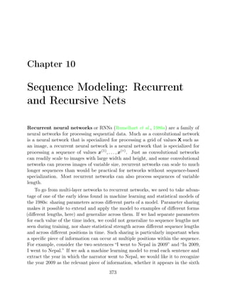 Chapter 10
Sequence Modeling: Recurrent
and Recursive Nets
Recurrent neural networks or RNNs ( , ) are a family of
Rumelhart et al. 1986a
neural networks for processing sequential data. Much as a convolutional network
is a neural network that is specialized for processing a grid of values X such as
an image, a recurrent neural network is a neural network that is specialized for
processing a sequence of values x(1)
, . . . , x( )
τ
. Just as convolutional networks
can readily scale to images with large width and height, and some convolutional
networks can process images of variable size, recurrent networks can scale to much
longer sequences than would be practical for networks without sequence-based
specialization. Most recurrent networks can also process sequences of variable
length.
To go from multi-layer networks to recurrent networks, we need to take advan-
tage of one of the early ideas found in machine learning and statistical models of
the 1980s: sharing parameters across diﬀerent parts of a model. Parameter sharing
makes it possible to extend and apply the model to examples of diﬀerent forms
(diﬀerent lengths, here) and generalize across them. If we had separate parameters
for each value of the time index, we could not generalize to sequence lengths not
seen during training, nor share statistical strength across diﬀerent sequence lengths
and across diﬀerent positions in time. Such sharing is particularly important when
a speciﬁc piece of information can occur at multiple positions within the sequence.
For example, consider the two sentences “I went to Nepal in 2009” and “In 2009,
I went to Nepal.” If we ask a machine learning model to read each sentence and
extract the year in which the narrator went to Nepal, we would like it to recognize
the year 2009 as the relevant piece of information, whether it appears in the sixth
373
 