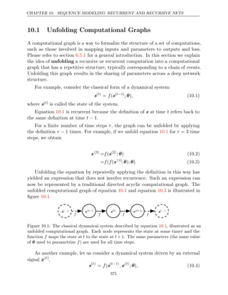 CHAPTER 10. SEQUENCE MODELING: RECURRENT AND RECURSIVE NETS
10.1 Unfolding Computational Graphs
A computational graph is a way to formalize the structure of a set of computations,
such as those involved in mapping inputs and parameters to outputs and loss.
Please refer to section for a general introduction. In this section we explain
6.5.1
the idea of unfolding a recursive or recurrent computation into a computational
graph that has a repetitive structure, typically corresponding to a chain of events.
Unfolding this graph results in the sharing of parameters across a deep network
structure.
For example, consider the classical form of a dynamical system:
s( )
t
= (
f s( 1)
t−
; )
θ , (10.1)
where s( )
t is called the state of the system.
Equation is recurrent because the deﬁnition of
10.1 s at time t refers back to
the same deﬁnition at time .
t − 1
For a ﬁnite number of time steps τ, the graph can be unfolded by applying
the deﬁnition τ − 1 times. For example, if we unfold equation for
10.1 τ = 3 time
steps, we obtain
s(3)
= (
f s(2)
; )
θ (10.2)
= ( (
f f s(1)
; ); )
θ θ (10.3)
Unfolding the equation by repeatedly applying the deﬁnition in this way has
yielded an expression that does not involve recurrence. Such an expression can
now be represented by a traditional directed acyclic computational graph. The
unfolded computational graph of equation and equation is illustrated in
10.1 10.3
ﬁgure .
10.1
s(t−1)
s(t−1)
s( )
t
s( )
t
s( +1)
t
s( +1)
t
f
f
s( )
...
s( )
...
s( )
...
s( )
...
f
f f
f f
f
Figure 10.1: The classical dynamical system described by equation , illustrated as an
10.1
unfolded computational graph. Each node represents the state at some timet and the
function f maps the state at t to the state at t + 1. The same parameters (the same value
of used to parametrize ) are used for all time steps.
θ f
As another example, let us consider a dynamical system driven by an external
signal x( )
t
,
s( )
t
= (
f s( 1)
t−
, x( )
t
; )
θ , (10.4)
375
 