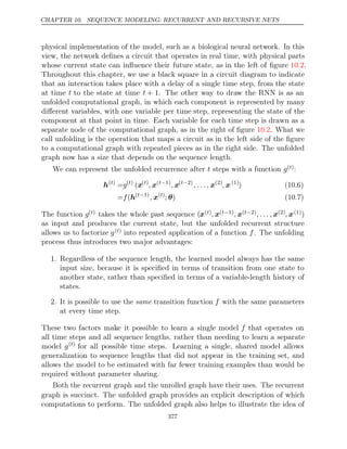 CHAPTER 10. SEQUENCE MODELING: RECURRENT AND RECURSIVE NETS
physical implementation of the model, such as a biological neural network. In this
view, the network deﬁnes a circuit that operates in real time, with physical parts
whose current state can inﬂuence their future state, as in the left of ﬁgure .
10.2
Throughout this chapter, we use a black square in a circuit diagram to indicate
that an interaction takes place with a delay of a single time step, from the state
at time t to the state at time t + 1. The other way to draw the RNN is as an
unfolded computational graph, in which each component is represented by many
diﬀerent variables, with one variable per time step, representing the state of the
component at that point in time. Each variable for each time step is drawn as a
separate node of the computational graph, as in the right of ﬁgure . What we
10.2
call unfolding is the operation that maps a circuit as in the left side of the ﬁgure
to a computational graph with repeated pieces as in the right side. The unfolded
graph now has a size that depends on the sequence length.
We can represent the unfolded recurrence after steps with a function
t g( )
t :
h( )
t
=g( )
t
(x( )
t
, x( 1)
t−
, x( 2)
t−
, . . . , x(2)
, x(1)
) (10.6)
= (
f h( 1)
t−
, x( )
t
; )
θ (10.7)
The function g( )
t takes the whole past sequence (x( )
t , x( 1)
t− , x( 2)
t− , . . . , x(2), x(1))
as input and produces the current state, but the unfolded recurrent structure
allows us to factorize g( )
t into repeated application of a function f. The unfolding
process thus introduces two major advantages:
1. Regardless of the sequence length, the learned model always has the same
input size, because it is speciﬁed in terms of transition from one state to
another state, rather than speciﬁed in terms of a variable-length history of
states.
2. It is possible to use the transition function
same f with the same parameters
at every time step.
These two factors make it possible to learn a single model f that operates on
all time steps and all sequence lengths, rather than needing to learn a separate
model g( )
t
for all possible time steps. Learning a single, shared model allows
generalization to sequence lengths that did not appear in the training set, and
allows the model to be estimated with far fewer training examples than would be
required without parameter sharing.
Both the recurrent graph and the unrolled graph have their uses. The recurrent
graph is succinct. The unfolded graph provides an explicit description of which
computations to perform. The unfolded graph also helps to illustrate the idea of
377
 