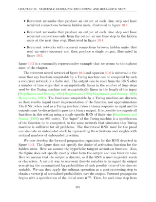 CHAPTER 10. SEQUENCE MODELING: RECURRENT AND RECURSIVE NETS
• Recurrent networks that produce an output at each time step and have
recurrent connections between hidden units, illustrated in ﬁgure .
10.3
• Recurrent networks that produce an output at each time step and have
recurrent connections only from the output at one time step to the hidden
units at the next time step, illustrated in ﬁgure 10.4
• Recurrent networks with recurrent connections between hidden units, that
read an entire sequence and then produce a single output, illustrated in
ﬁgure .
10.5
ﬁgure is a reasonably representative example that we return to throughout
10.3
most of the chapter.
The recurrent neural network of ﬁgure and equation is universal in the
10.3 10.8
sense that any function computable by a Turing machine can be computed by such
a recurrent network of a ﬁnite size. The output can be read from the RNN after
a number of time steps that is asymptotically linear in the number of time steps
used by the Turing machine and asymptotically linear in the length of the input
(Siegelmann and Sontag 1991 Siegelmann 1995 Siegelmann and Sontag 1995
, ; , ; , ;
Hyotyniemi 1996
, ). The functions computable by a Turing machine are discrete,
so these results regard exact implementation of the function, not approximations.
The RNN, when used as a Turing machine, takes a binary sequence as input and its
outputs must be discretized to provide a binary output. It is possible to compute all
functions in this setting using a single speciﬁc RNN of ﬁnite size (Siegelmann and
Sontag 1995
( ) use 886 units). The “input” of the Turing machine is a speciﬁcation
of the function to be computed, so the same network that simulates this Turing
machine is suﬃcient for all problems. The theoretical RNN used for the proof
can simulate an unbounded stack by representing its activations and weights with
rational numbers of unbounded precision.
We now develop the forward propagation equations for the RNN depicted in
ﬁgure . The ﬁgure does not specify the choice of activation function for the
10.3
hidden units. Here we assume the hyperbolic tangent activation function. Also,
the ﬁgure does not specify exactly what form the output and loss function take.
Here we assume that the output is discrete, as if the RNN is used to predict words
or characters. A natural way to represent discrete variables is to regard the output
o as giving the unnormalized log probabilities of each possible value of the discrete
variable. We can then apply the softmax operation as a post-processing step to
obtain a vector ŷ of normalized probabilities over the output. Forward propagation
begins with a speciﬁcation of the initial state h(0). Then, for each time step from
379
 