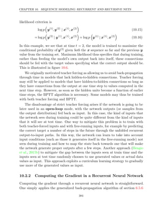 CHAPTER 10. SEQUENCE MODELING: RECURRENT AND RECURSIVE NETS
likelihood criterion is
log p

y(1)
, y(2)
| x(1)
, x(2)

(10.15)
= log p

y(2)
| y(1)
, x(1)
, x(2)

+ log p

y(1)
| x(1)
, x(2)

(10.16)
In this example, we see that at time t = 2, the model is trained to maximize the
conditional probability of y(2) given both the x sequence so far and the previous y
value from the training set. Maximum likelihood thus speciﬁes that during training,
rather than feeding the model’s own output back into itself, these connections
should be fed with the target values specifying what the correct output should be.
This is illustrated in ﬁgure .
10.6
We originally motivated teacher forcing as allowing us to avoid back-propagation
through time in models that lack hidden-to-hidden connections. Teacher forcing
may still be applied to models that have hidden-to-hidden connections so long as
they have connections from the output at one time step to values computed in the
next time step. However, as soon as the hidden units become a function of earlier
time steps, the BPTT algorithm is necessary. Some models may thus be trained
with both teacher forcing and BPTT.
The disadvantage of strict teacher forcing arises if the network is going to be
later used in an open-loop mode, with the network outputs (or samples from
the output distribution) fed back as input. In this case, the kind of inputs that
the network sees during training could be quite diﬀerent from the kind of inputs
that it will see at test time. One way to mitigate this problem is to train with
both teacher-forced inputs and with free-running inputs, for example by predicting
the correct target a number of steps in the future through the unfolded recurrent
output-to-input paths. In this way, the network can learn to take into account
input conditions (such as those it generates itself in the free-running mode) not
seen during training and how to map the state back towards one that will make
the network generate proper outputs after a few steps. Another approach (Bengio
et al., ) to mitigate the gap between the inputs seen at train time and the
2015b
inputs seen at test time randomly chooses to use generated values or actual data
values as input. This approach exploits a curriculum learning strategy to gradually
use more of the generated values as input.
10.2.2 Computing the Gradient in a Recurrent Neural Network
Computing the gradient through a recurrent neural network is straightforward.
One simply applies the generalized back-propagation algorithm of section 6.5.6
384
 