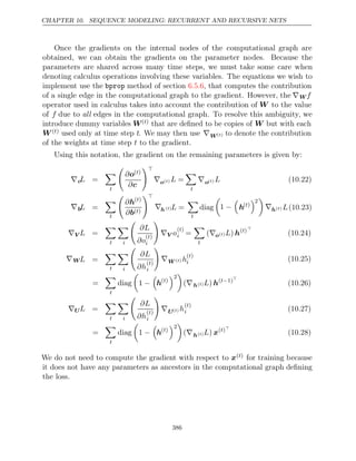 CHAPTER 10. SEQUENCE MODELING: RECURRENT AND RECURSIVE NETS
Once the gradients on the internal nodes of the computational graph are
obtained, we can obtain the gradients on the parameter nodes. Because the
parameters are shared across many time steps, we must take some care when
denoting calculus operations involving these variables. The equations we wish to
implement use the bprop method of section , that computes the contribution
6.5.6
of a single edge in the computational graph to the gradient. However, the ∇W f
operator used in calculus takes into account the contribution of W to the value
of f due to edges in the computational graph. To resolve this ambiguity, we
all
introduce dummy variables W( )
t that are deﬁned to be copies of W but with each
W( )
t used only at time step t. We may then use ∇W( )
t to denote the contribution
of the weights at time step to the gradient.
t
Using this notation, the gradient on the remaining parameters is given by:
∇cL =

t

∂o( )
t
∂c

∇o( )
t L =

t
∇o( )
t L (10.22)
∇bL =

t

∂h( )
t
∂b( )
t

∇h( )
t L =

t
diag

1 −

h( )
t
2

∇h( )
t L(10.23)
∇V L =

t

i

∂L
∂o
( )
t
i

∇V o
( )
t
i =

t
(∇o( )
t L) h( )
t 
(10.24)
∇WL =

t

i

∂L
∂h
( )
t
i

∇W ( )
t h
( )
t
i (10.25)
=

t
diag

1 −

h( )
t
2

(∇h( )
t L) h( 1)
t− 
(10.26)
∇UL =

t

i

∂L
∂h
( )
t
i

∇U( )
t h
( )
t
i (10.27)
=

t
diag

1 −

h( )
t
2

(∇h( )
t L) x( )
t 
(10.28)
We do not need to compute the gradient with respect to x( )
t for training because
it does not have any parameters as ancestors in the computational graph deﬁning
the loss.
386
 