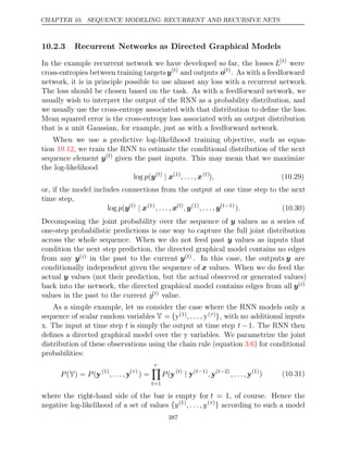 CHAPTER 10. SEQUENCE MODELING: RECURRENT AND RECURSIVE NETS
10.2.3 Recurrent Networks as Directed Graphical Models
In the example recurrent network we have developed so far, the losses L( )
t
were
cross-entropies between training targetsy( )
t
and outputs o( )
t
. As with a feedforward
network, it is in principle possible to use almost any loss with a recurrent network.
The loss should be chosen based on the task. As with a feedforward network, we
usually wish to interpret the output of the RNN as a probability distribution, and
we usually use the cross-entropy associated with that distribution to deﬁne the loss.
Mean squared error is the cross-entropy loss associated with an output distribution
that is a unit Gaussian, for example, just as with a feedforward network.
When we use a predictive log-likelihood training objective, such as equa-
tion , we train the RNN to estimate the conditional distribution of the next
10.12
sequence element y( )
t
given the past inputs. This may mean that we maximize
the log-likelihood
log (
p y( )
t
| x(1)
, . . . , x( )
t
), (10.29)
or, if the model includes connections from the output at one time step to the next
time step,
log (
p y( )
t
| x(1)
, . . . , x( )
t
, y(1)
, . . . , y( 1)
t−
). (10.30)
Decomposing the joint probability over the sequence of y values as a series of
one-step probabilistic predictions is one way to capture the full joint distribution
across the whole sequence. When we do not feed past y values as inputs that
condition the next step prediction, the directed graphical model contains no edges
from any y( )
i in the past to the current y( )
t . In this case, the outputs y are
conditionally independent given the sequence of x values. When we do feed the
actual y values (not their prediction, but the actual observed or generated values)
back into the network, the directed graphical model contains edges from all y( )
i
values in the past to the current y( )
t value.
As a simple example, let us consider the case where the RNN models only a
sequence of scalar random variables Y = {y(1), . . . , y( )
τ }, with no additional inputs
x. The input at time step t is simply the output at time step t −1. The RNN then
deﬁnes a directed graphical model over the y variables. We parametrize the joint
distribution of these observations using the chain rule (equation ) for conditional
3.6
probabilities:
P P
( ) =
Y (y(1)
, . . . , y( )
τ
) =
τ

t=1
P(y( )
t
| y( 1)
t−
, y( 2)
t−
, . . . , y(1)
) (10.31)
where the right-hand side of the bar is empty for t = 1, of course. Hence the
negative log-likelihood of a set of values {y(1)
, . . . , y( )
τ } according to such a model
387
 