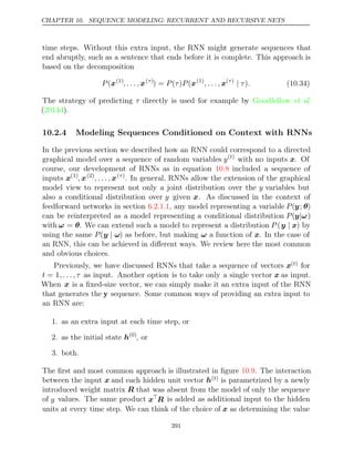 CHAPTER 10. SEQUENCE MODELING: RECURRENT AND RECURSIVE NETS
time steps. Without this extra input, the RNN might generate sequences that
end abruptly, such as a sentence that ends before it is complete. This approach is
based on the decomposition
P(x(1)
, . . . , x( )
τ
) = ( ) (
P τ P x(1)
, . . . , x( )
τ
| τ .
) (10.34)
The strategy of predicting τ directly is used for example by Goodfellow et al.
( ).
2014d
10.2.4 Modeling Sequences Conditioned on Context with RNNs
In the previous section we described how an RNN could correspond to a directed
graphical model over a sequence of random variables y( )
t
with no inputs x. Of
course, our development of RNNs as in equation included a sequence of
10.8
inputs x(1)
, x(2)
, . . . , x( )
τ
. In general, RNNs allow the extension of the graphical
model view to represent not only a joint distribution over the y variables but
also a conditional distribution over y given x. As discussed in the context of
feedforward networks in section , any model representing a variable
6.2.1.1 P(y; θ)
can be reinterpreted as a model representing a conditional distribution P(y ω
| )
with ω = θ. We can extend such a model to represent a distribution P (y x
| ) by
using the same P(y ω
| ) as before, but making ω a function of x. In the case of
an RNN, this can be achieved in diﬀerent ways. We review here the most common
and obvious choices.
Previously, we have discussed RNNs that take a sequence of vectors x( )
t for
t = 1, . . . , τ as input. Another option is to take only a single vector x as input.
When x is a ﬁxed-size vector, we can simply make it an extra input of the RNN
that generates the y sequence. Some common ways of providing an extra input to
an RNN are:
1. as an extra input at each time step, or
2. as the initial state h(0)
, or
3. both.
The ﬁrst and most common approach is illustrated in ﬁgure . The interaction
10.9
between the input x and each hidden unit vector h( )
t is parametrized by a newly
introduced weight matrix R that was absent from the model of only the sequence
of y values. The same product x
R is added as additional input to the hidden
units at every time step. We can think of the choice of x as determining the value
391
 