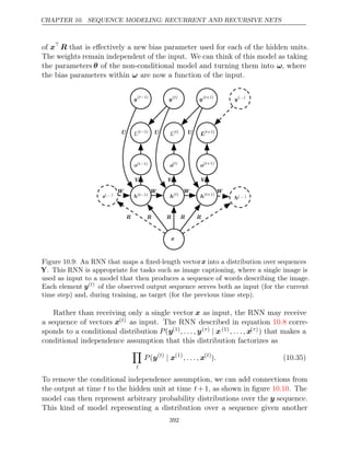 CHAPTER 10. SEQUENCE MODELING: RECURRENT AND RECURSIVE NETS
of x
R that is eﬀectively a new bias parameter used for each of the hidden units.
The weights remain independent of the input. We can think of this model as taking
the parameters θ of the non-conditional model and turning them into ω, where
the bias parameters within are now a function of the input.
ω
o(t−1)
o(t−1)
o( )
t
o( )
t
o( +1)
t
o( +1)
t
L(t−1)
L(t−1)
L( )
t
L( )
t
L( +1)
t
L( +1)
t
y(t−1)
y(t−1)
y( )
t
y( )
t
y( +1)
t
y( +1)
t
h(t−1)
h(t−1)
h( )
t
h( )
t
h( +1)
t
h( +1)
t
W
W W W
s( )
...
s( )
...
h( )
...
h( )
...
V V V
U U U
x
x
y( )
...
y( )
...
R R R R R
Figure 10.9: An RNN that maps a ﬁxed-length vectorx into a distribution over sequences
Y. This RNN is appropriate for tasks such as image captioning, where a single image is
used as input to a model that then produces a sequence of words describing the image.
Each element y( )
t
of the observed output sequence serves both as input (for the current
time step) and, during training, as target (for the previous time step).
Rather than receiving only a single vector x as input, the RNN may receive
a sequence of vectors x( )
t as input. The RNN described in equation corre-
10.8
sponds to a conditional distribution P(y(1), . . . , y( )
τ | x(1), . . . , x( )
τ ) that makes a
conditional independence assumption that this distribution factorizes as

t
P(y( )
t
| x(1)
, . . . , x( )
t
). (10.35)
To remove the conditional independence assumption, we can add connections from
the output at time t to the hidden unit at time t+ 1, as shown in ﬁgure . The
10.10
model can then represent arbitrary probability distributions over the y sequence.
This kind of model representing a distribution over a sequence given another
392
 