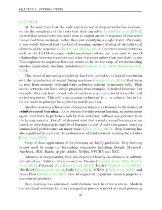 CHAPTER 1. INTRODUCTION
et al., ).
2012
At the same time that the scale and accuracy of deep networks has increased,
so has the complexity of the tasks that they can solve. ( )
Goodfellow et al. 2014d
showed that neural networks could learn to output an entire sequence of characters
transcribed from an image, rather than just identifying a single object. Previously,
it was widely believed that this kind of learning required labeling of the individual
elements of the sequence ( , ). Recurrent neural networks,
Gülçehre and Bengio 2013
such as the LSTM sequence model mentioned above, are now used to model
relationships between sequences sequences
and other rather than just ﬁxed inputs.
This sequence-to-sequence learning seems to be on the cusp of revolutionizing
another application: machine translation (Sutskever 2014 Bahdanau
et al., ; et al.,
2015).
This trend of increasing complexity has been pushed to its logical conclusion
with the introduction of neural Turing machines (Graves 2014a
et al., ) that learn
to read from memory cells and write arbitrary content to memory cells. Such
neural networks can learn simple programs from examples of desired behavior. For
example, they can learn to sort lists of numbers given examples of scrambled and
sorted sequences. This self-programming technology is in its infancy, but in the
future could in principle be applied to nearly any task.
Another crowning achievement of deep learning is its extension to the domain of
reinforcement learning. In the context of reinforcement learning, an autonomous
agent must learn to perform a task by trial and error, without any guidance from
the human operator. DeepMind demonstrated that a reinforcement learning system
based on deep learning is capable of learning to play Atari video games, reaching
human-level performance on many tasks ( , ). Deep learning has
Mnih et al. 2015
also signiﬁcantly improved the performance of reinforcement learning for robotics
( , ).
Finn et al. 2015
Many of these applications of deep learning are highly proﬁtable. Deep learning
is now used by many top technology companies including Google, Microsoft,
Facebook, IBM, Baidu, Apple, Adobe, Netﬂix, NVIDIA and NEC.
Advances in deep learning have also depended heavily on advances in software
infrastructure. Software libraries such as Theano ( , ;
Bergstra et al. 2010 Bastien
et al. et al.
, ), PyLearn2 (
2012 Goodfellow , ), Torch ( , ),
2013c Collobert et al. 2011b
DistBelief ( , ), Caﬀe ( , ), MXNet ( , ), and
Dean et al. 2012 Jia 2013 Chen et al. 2015
TensorFlow ( , ) have all supported important research projects or
Abadi et al. 2015
commercial products.
Deep learning has also made contributions back to other sciences. Modern
convolutional networks for object recognition provide a model of visual processing
25
 