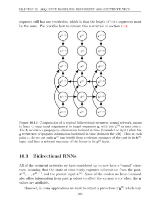 CHAPTER 10. SEQUENCE MODELING: RECURRENT AND RECURSIVE NETS
sequence still has one restriction, which is that the length of both sequences must
be the same. We describe how to remove this restriction in section .
10.4
o(t−1)
o(t−1)
o( )
t
o( )
t
o( +1)
t
o( +1)
t
L(t−1)
L(t−1)
L( )
t
L( )
t
L( +1)
t
L( +1)
t
y(t−1)
y(t−1)
y( )
t
y( )
t
y ( +1)
t
y ( +1)
t
h(t−1)
h(t−1)
h( )
t
h( )
t
h( +1)
t
h( +1)
t
x(t−1)
x(t−1) x( )
t
x( )
t
x( +1)
t
x( +1)
t
g(t−1)
g(t−1)
g( )
t
g( )
t
g( +1)
t
g( +1)
t
Figure 10.11: Computation of a typical bidirectional recurrent neural network, meant
to learn to map input sequences x to target sequences y, with loss L( )
t
at each step t.
The h recurrence propagates information forward in time (towards the right) while the
g recurrence propagates information backward in time (towards the left). Thus at each
point t, the output units o( )
t can beneﬁt from a relevant summary of the past in itsh( )
t
input and from a relevant summary of the future in its g( )
t input.
10.3 Bidirectional RNNs
All of the recurrent networks we have considered up to now have a “causal” struc-
ture, meaning that the state at time t only captures information from the past,
x(1), . . . , x( 1)
t−
, and the present input x( )
t . Some of the models we have discussed
also allow information from past y values to aﬀect the current state when the y
values are available.
However, in many applications we want to output a prediction of y( )
t
which may
394
 