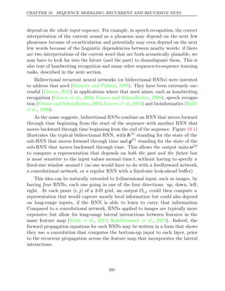CHAPTER 10. SEQUENCE MODELING: RECURRENT AND RECURSIVE NETS
depend on the whole input sequence. For example, in speech recognition, the correct
interpretation of the current sound as a phoneme may depend on the next few
phonemes because of co-articulation and potentially may even depend on the next
few words because of the linguistic dependencies between nearby words: if there
are two interpretations of the current word that are both acoustically plausible, we
may have to look far into the future (and the past) to disambiguate them. This is
also true of handwriting recognition and many other sequence-to-sequence learning
tasks, described in the next section.
Bidirectional recurrent neural networks (or bidirectional RNNs) were invented
to address that need (Schuster and Paliwal 1997
, ). They have been extremely suc-
cessful (Graves 2012
, ) in applications where that need arises, such as handwriting
recognition (Graves 2008 Graves and Schmidhuber 2009
et al., ; , ), speech recogni-
tion (Graves and Schmidhuber 2005 Graves 2013 Baldi
, ; et al., ) and bioinformatics (
et al., ).
1999
As the name suggests, bidirectional RNNs combine an RNN that moves forward
through time beginning from the start of the sequence with another RNN that
moves backward through time beginning from the end of the sequence. Figure 10.11
illustrates the typical bidirectional RNN, with h( )
t
standing for the state of the
sub-RNN that moves forward through time and g( )
t
standing for the state of the
sub-RNN that moves backward through time. This allows the output units o( )
t
to compute a representation that depends on both the past and the future but
is most sensitive to the input values around time t, without having to specify a
ﬁxed-size window around t (as one would have to do with a feedforward network,
a convolutional network, or a regular RNN with a ﬁxed-size look-ahead buﬀer).
This idea can be naturally extended to 2-dimensional input, such as images, by
having RNNs, each one going in one of the four directions: up, down, left,
four
right. At each point (i, j) of a 2-D grid, an output Oi,j could then compute a
representation that would capture mostly local information but could also depend
on long-range inputs, if the RNN is able to learn to carry that information.
Compared to a convolutional network, RNNs applied to images are typically more
expensive but allow for long-range lateral interactions between features in the
same feature map ( , ;
Visin et al. 2015 Kalchbrenner 2015
et al., ). Indeed, the
forward propagation equations for such RNNs may be written in a form that shows
they use a convolution that computes the bottom-up input to each layer, prior
to the recurrent propagation across the feature map that incorporates the lateral
interactions.
395
 
