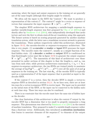 CHAPTER 10. SEQUENCE MODELING: RECURRENT AND RECURSIVE NETS
answering, where the input and output sequences in the training set are generally
not of the same length (although their lengths might be related).
We often call the input to the RNN the “context.” We want to produce a
representation of this context, C . The context C might be a vector or sequence of
vectors that summarize the input sequence X x
= ( (1), . . . , x(nx )).
The simplest RNN architecture for mapping a variable-length sequence to
another variable-length sequence was ﬁrst proposed by ( ) and
Cho et al. 2014a
shortly after by Sutskever 2014
et al. ( ), who independently developed that archi-
tecture and were the ﬁrst to obtain state-of-the-art translation using this approach.
The former system is based on scoring proposals generated by another machine
translation system, while the latter uses a standalone recurrent network to generate
the translations. These authors respectively called this architecture, illustrated
in ﬁgure , the encoder-decoder or sequence-to-sequence architecture. The
10.12
idea is very simple: (1) an encoder or reader or input RNN processes the input
sequence. The encoder emits the context C, usually as a simple function of its
ﬁnal hidden state. (2) a decoder or writer or output RNN is conditioned on
that ﬁxed-length vector (just like in ﬁgure ) to generate the output sequence
10.9
Y = (y(1)
, . . . , y(ny )
). The innovation of this kind of architecture over those
presented in earlier sections of this chapter is that the lengths nx and ny can
vary from each other, while previous architectures constrained nx = ny = τ. In a
sequence-to-sequence architecture, the two RNNs are trained jointly to maximize
the average of log P(y(1), . . . , y(ny) | x(1), . . . , x(nx)) over all the pairs of x and y
sequences in the training set. The last state hnx of the encoder RNN is typically
used as a representation C of the input sequence that is provided as input to the
decoder RNN.
If the context C is a vector, then the decoder RNN is simply a vector-to-
sequence RNN as described in section . As we have seen, there are at least
10.2.4
two ways for a vector-to-sequence RNN to receive input. The input can be provided
as the initial state of the RNN, or the input can be connected to the hidden units
at each time step. These two ways can also be combined.
There is no constraint that the encoder must have the same size of hidden layer
as the decoder.
One clear limitation of this architecture is when the context C output by the
encoder RNN has a dimension that is too small to properly summarize a long
sequence. This phenomenon was observed by ( ) in the context
Bahdanau et al. 2015
of machine translation. They proposed to make C a variable-length sequence rather
than a ﬁxed-size vector. Additionally, they introduced an attention mechanism
that learns to associate elements of the sequence C to elements of the output
397
 