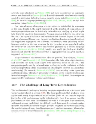 CHAPTER 10. SEQUENCE MODELING: RECURRENT AND RECURSIVE NETS
networks were introduced by Pollack 1990
( ) and their potential use for learning to
reason was described by ( ). Recursive networks have been successfully
Bottou 2011
applied to processing data structures as input to neural nets (Frasconi 1997
et al., ,
1998 Socher 2011a c 2013a
), in natural language processing ( et al., , , ) as well as in
computer vision ( , ).
Socher et al. 2011b
One clear advantage of recursive nets over recurrent nets is that for a sequence
of the same length τ, the depth (measured as the number of compositions of
nonlinear operations) can be drastically reduced from τ to O(log τ ), which might
help deal with long-term dependencies. An open question is how to best structure
the tree. One option is to have a tree structure which does not depend on the data,
such as a balanced binary tree. In some application domains, external methods
can suggest the appropriate tree structure. For example, when processing natural
language sentences, the tree structure for the recursive network can be ﬁxed to
the structure of the parse tree of the sentence provided by a natural language
parser ( , , ). Ideally, one would like the learner itself to
Socher et al. 2011a 2013a
discover and infer the tree structure that is appropriate for any given input, as
suggested by ( ).
Bottou 2011
Many variants of the recursive net idea are possible. For example, Frasconi
et al. ( ) and
1997 Frasconi 1998
et al. ( ) associate the data with a tree structure,
and associate the inputs and targets with individual nodes of the tree. The
computation performed by each node does not have to be the traditional artiﬁcial
neuron computation (aﬃne transformation of all inputs followed by a monotone
nonlinearity). For example, ( ) propose using tensor operations
Socher et al. 2013a
and bilinear forms, which have previously been found useful to model relationships
between concepts (Weston 2010 Bordes 2012
et al., ; et al., ) when the concepts are
represented by continuous vectors (embeddings).
10.7 The Challenge of Long-Term Dependencies
The mathematical challenge of learning long-term dependencies in recurrent net-
works was introduced in section . The basic problem is that gradients prop-
8.2.5
agated over many stages tend to either vanish (most of the time) or explode
(rarely, but with much damage to the optimization). Even if we assume that the
parameters are such that the recurrent network is stable (can store memories,
with gradients not exploding), the diﬃculty with long-term dependencies arises
from the exponentially smaller weights given to long-term interactions (involving
the multiplication of many Jacobians) compared to short-term ones. Many other
sources provide a deeper treatment ( , ;
Hochreiter 1991 Doya 1993 Bengio
, ; et al.,
401
 