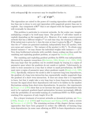 CHAPTER 10. SEQUENCE MODELING: RECURRENT AND RECURSIVE NETS
with orthogonal , the recurrence may be simpliﬁed further to
Q
h( )
t
= Q
Λt
Qh(0)
. (10.39)
The eigenvalues are raised to the power of t causing eigenvalues with magnitude
less than one to decay to zero and eigenvalues with magnitude greater than one to
explode. Any component of h(0) that is not aligned with the largest eigenvector
will eventually be discarded.
This problem is particular to recurrent networks. In the scalar case, imagine
multiplying a weight w by itself many times. The product wt
will either vanish or
explode depending on the magnitude of w. However, if we make a non-recurrent
network that has a diﬀerent weightw( )
t at each time step, the situation is diﬀerent.
If the initial state is given by , then the state at time
1 t is given by

t w( )
t . Suppose
that the w( )
t values are generated randomly, independently from one another, with
zero mean and variance v. The variance of the product is O(vn). To obtain some
desired variance v∗ we may choose the individual weights with variance v = n
√
v∗.
Very deep feedforward networks with carefully chosen scaling can thus avoid the
vanishing and exploding gradient problem, as argued by ( ).
Sussillo 2014
The vanishing and exploding gradient problem for RNNs was independently
discovered by separate researchers ( , ; , , ).
Hochreiter 1991 Bengio et al. 1993 1994
One may hope that the problem can be avoided simply by staying in a region of
parameter space where the gradients do not vanish or explode. Unfortunately, in
order to store memories in a way that is robust to small perturbations, the RNN
must enter a region of parameter space where gradients vanish ( , ,
Bengio et al. 1993
1994). Speciﬁcally, whenever the model is able to represent long term dependencies,
the gradient of a long term interaction has exponentially smaller magnitude than
the gradient of a short term interaction. It does not mean that it is impossible
to learn, but that it might take a very long time to learn long-term dependencies,
because the signal about these dependencies will tend to be hidden by the smallest
ﬂuctuations arising from short-term dependencies. In practice, the experiments
in ( ) show that as we increase the span of the dependencies that
Bengio et al. 1994
need to be captured, gradient-based optimization becomes increasingly diﬃcult,
with the probability of successful training of a traditional RNN via SGD rapidly
reaching 0 for sequences of only length 10 or 20.
For a deeper treatment of recurrent networks as dynamical systems, see Doya
( ), ( ) and ( ), with a review
1993 Bengio et al. 1994 Siegelmann and Sontag 1995
in Pascanu 2013
et al. ( ). The remaining sections of this chapter discuss various
approaches that have been proposed to reduce the diﬃculty of learning long-
term dependencies (in some cases allowing an RNN to learn dependencies across
403
 