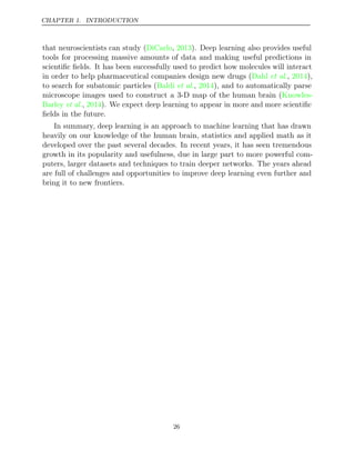 CHAPTER 1. INTRODUCTION
that neuroscientists can study ( , ). Deep learning also provides useful
DiCarlo 2013
tools for processing massive amounts of data and making useful predictions in
scientiﬁc ﬁelds. It has been successfully used to predict how molecules will interact
in order to help pharmaceutical companies design new drugs ( , ),
Dahl et al. 2014
to search for subatomic particles ( , ), and to automatically parse
Baldi et al. 2014
microscope images used to construct a 3-D map of the human brain (Knowles-
Barley 2014
et al., ). We expect deep learning to appear in more and more scientiﬁc
ﬁelds in the future.
In summary, deep learning is an approach to machine learning that has drawn
heavily on our knowledge of the human brain, statistics and applied math as it
developed over the past several decades. In recent years, it has seen tremendous
growth in its popularity and usefulness, due in large part to more powerful com-
puters, larger datasets and techniques to train deeper networks. The years ahead
are full of challenges and opportunities to improve deep learning even further and
bring it to new frontiers.
26
 