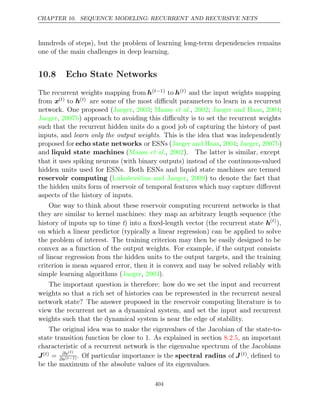 CHAPTER 10. SEQUENCE MODELING: RECURRENT AND RECURSIVE NETS
hundreds of steps), but the problem of learning long-term dependencies remains
one of the main challenges in deep learning.
10.8 Echo State Networks
The recurrent weights mapping from h( 1)
t− to h( )
t and the input weights mapping
from x( )
t to h( )
t are some of the most diﬃcult parameters to learn in a recurrent
network. One proposed ( , ; , ; , ;
Jaeger 2003 Maass et al. 2002 Jaeger and Haas 2004
Jaeger 2007b
, ) approach to avoiding this diﬃculty is to set the recurrent weights
such that the recurrent hidden units do a good job of capturing the history of past
inputs, and learn only the output weights. This is the idea that was independently
proposed for echo state networks or ESNs ( , ; , )
Jaeger and Haas 2004 Jaeger 2007b
and liquid state machines ( , ). The latter is similar, except
Maass et al. 2002
that it uses spiking neurons (with binary outputs) instead of the continuous-valued
hidden units used for ESNs. Both ESNs and liquid state machines are termed
reservoir computing (Lukoševičius and Jaeger 2009
, ) to denote the fact that
the hidden units form of reservoir of temporal features which may capture diﬀerent
aspects of the history of inputs.
One way to think about these reservoir computing recurrent networks is that
they are similar to kernel machines: they map an arbitrary length sequence (the
history of inputs up to time t) into a ﬁxed-length vector (the recurrent state h( )
t
),
on which a linear predictor (typically a linear regression) can be applied to solve
the problem of interest. The training criterion may then be easily designed to be
convex as a function of the output weights. For example, if the output consists
of linear regression from the hidden units to the output targets, and the training
criterion is mean squared error, then it is convex and may be solved reliably with
simple learning algorithms ( , ).
Jaeger 2003
The important question is therefore: how do we set the input and recurrent
weights so that a rich set of histories can be represented in the recurrent neural
network state? The answer proposed in the reservoir computing literature is to
view the recurrent net as a dynamical system, and set the input and recurrent
weights such that the dynamical system is near the edge of stability.
The original idea was to make the eigenvalues of the Jacobian of the state-to-
state transition function be close to . As explained in section , an important
1 8.2.5
characteristic of a recurrent network is the eigenvalue spectrum of the Jacobians
J( )
t = ∂s( )
t
∂s( 1)
t− . Of particular importance is the spectral radius of J( )
t , deﬁned to
be the maximum of the absolute values of its eigenvalues.
404
 