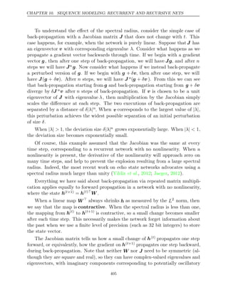 CHAPTER 10. SEQUENCE MODELING: RECURRENT AND RECURSIVE NETS
To understand the eﬀect of the spectral radius, consider the simple case of
back-propagation with a Jacobian matrix J that does not change with t. This
case happens, for example, when the network is purely linear. Suppose that J has
an eigenvector v with corresponding eigenvalue λ. Consider what happens as we
propagate a gradient vector backwards through time. If we begin with a gradient
vector g, then after one step of back-propagation, we will have Jg, and after n
steps we will have Jn g. Now consider what happens if we instead back-propagate
a perturbed version of g. If we begin with g + δv, then after one step, we will
have J(g + δv). After n steps, we will have J n(g + δv ). From this we can see
that back-propagation starting from g and back-propagation starting from g + δv
diverge by δJ nv after n steps of back-propagation. If v is chosen to be a unit
eigenvector of J with eigenvalue λ, then multiplication by the Jacobian simply
scales the diﬀerence at each step. The two executions of back-propagation are
separated by a distance of δ λ
| |n
. When v corresponds to the largest value of | |
λ ,
this perturbation achieves the widest possible separation of an initial perturbation
of size .
δ
When | |
λ > 1, the deviation size δ λ
| |n grows exponentially large. When | |
λ < 1,
the deviation size becomes exponentially small.
Of course, this example assumed that the Jacobian was the same at every
time step, corresponding to a recurrent network with no nonlinearity. When a
nonlinearity is present, the derivative of the nonlinearity will approach zero on
many time steps, and help to prevent the explosion resulting from a large spectral
radius. Indeed, the most recent work on echo state networks advocates using a
spectral radius much larger than unity ( , ; , ).
Yildiz et al. 2012 Jaeger 2012
Everything we have said about back-propagation via repeated matrix multipli-
cation applies equally to forward propagation in a network with no nonlinearity,
where the state h( +1)
t = h( )
t 
W .
When a linear map W always shrinks h as measured by the L2 norm, then
we say that the map is contractive. When the spectral radius is less than one,
the mapping from h( )
t
to h( +1)
t
is contractive, so a small change becomes smaller
after each time step. This necessarily makes the network forget information about
the past when we use a ﬁnite level of precision (such as 32 bit integers) to store
the state vector.
The Jacobian matrix tells us how a small change of h( )
t propagates one step
forward, or equivalently, how the gradient on h( +1)
t propagates one step backward,
during back-propagation. Note that neither W nor J need to be symmetric (al-
though they are square and real), so they can have complex-valued eigenvalues and
eigenvectors, with imaginary components corresponding to potentially oscillatory
405
 