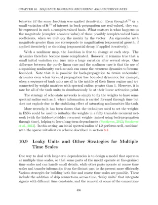 CHAPTER 10. SEQUENCE MODELING: RECURRENT AND RECURSIVE NETS
behavior (if the same Jacobian was applied iteratively). Even though h( )
t
or a
small variation of h( )
t
of interest in back-propagation are real-valued, they can
be expressed in such a complex-valued basis. What matters is what happens to
the magnitude (complex absolute value) of these possibly complex-valued basis
coeﬃcients, when we multiply the matrix by the vector. An eigenvalue with
magnitude greater than one corresponds to magniﬁcation (exponential growth, if
applied iteratively) or shrinking (exponential decay, if applied iteratively).
With a nonlinear map, the Jacobian is free to change at each step. The
dynamics therefore become more complicated. However, it remains true that a
small initial variation can turn into a large variation after several steps. One
diﬀerence between the purely linear case and the nonlinear case is that the use of
a squashing nonlinearity such as tanh can cause the recurrent dynamics to become
bounded. Note that it is possible for back-propagation to retain unbounded
dynamics even when forward propagation has bounded dynamics, for example,
when a sequence of tanh units are all in the middle of their linear regime and are
connected by weight matrices with spectral radius greater than . However, it is
1
rare for all of the units to simultaneously lie at their linear activation point.
tanh
The strategy of echo state networks is simply to ﬁx the weights to have some
spectral radius such as , where information is carried forward through time but
3
does not explode due to the stabilizing eﬀect of saturating nonlinearities like tanh.
More recently, it has been shown that the techniques used to set the weights
in ESNs could be used to the weights in a fully trainable recurrent net-
initialize
work (with the hidden-to-hidden recurrent weights trained using back-propagation
through time), helping to learn long-term dependencies (Sutskever 2012 Sutskever
, ;
et al., ). In this setting, an initial spectral radius of 1.2 performs well, combined
2013
with the sparse initialization scheme described in section .
8.4
10.9 Leaky Units and Other Strategies for Multiple
Time Scales
One way to deal with long-term dependencies is to design a model that operates
at multiple time scales, so that some parts of the model operate at ﬁne-grained
time scales and can handle small details, while other parts operate at coarse time
scales and transfer information from the distant past to the present more eﬃciently.
Various strategies for building both ﬁne and coarse time scales are possible. These
include the addition of skip connections across time, “leaky units” that integrate
signals with diﬀerent time constants, and the removal of some of the connections
406
 