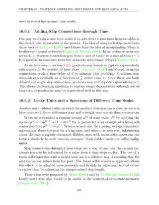 CHAPTER 10. SEQUENCE MODELING: RECURRENT AND RECURSIVE NETS
used to model ﬁne-grained time scales.
10.9.1 Adding Skip Connections through Time
One way to obtain coarse time scales is to add direct connections from variables in
the distant past to variables in the present. The idea of using such skip connections
dates back to ( ) and follows from the idea of incorporating delays in
Lin et al. 1996
feedforward neural networks ( , ). In an ordinary recurrent
Lang and Hinton 1988
network, a recurrent connection goes from a unit at time t to a unit at time t+ 1.
It is possible to construct recurrent networks with longer delays ( , ).
Bengio 1991
As we have seen in section , gradients may vanish or explode exponentially
8.2.5
with respect to the number of time steps. ( ) introduced recurrent
Lin et al. 1996
connections with a time-delay of d to mitigate this problem. Gradients now
diminish exponentially as a function of τ
d rather than τ. Since there are both
delayed and single step connections, gradients may still explode exponentially in τ.
This allows the learning algorithm to capture longer dependencies although not all
long-term dependencies may be represented well in this way.
10.9.2 Leaky Units and a Spectrum of Diﬀerent Time Scales
Another way to obtain paths on which the product of derivatives is close to one is to
have units with linear self-connections and a weight near one on these connections.
When we accumulate a running average µ( )
t of some value v( )
t by applying the
update µ( )
t ← αµ( 1)
t−
+ (1 − α)v( )
t
the α parameter is an example of a linear self-
connection from µ( 1)
t−
to µ( )
t
. When α is near one, the running average remembers
information about the past for a long time, and when α is near zero, information
about the past is rapidly discarded. Hidden units with linear self-connections can
behave similarly to such running averages. Such hidden units are called leaky
units.
Skip connections through d time steps are a way of ensuring that a unit can
always learn to be inﬂuenced by a value from d time steps earlier. The use of a
linear self-connection with a weight near one is a diﬀerent way of ensuring that the
unit can access values from the past. The linear self-connection approach allows
this eﬀect to be adapted more smoothly and ﬂexibly by adjusting the real-valued
α rather than by adjusting the integer-valued skip length.
These ideas were proposed by ( ) and by ( ).
Mozer 1992 El Hihi and Bengio 1996
Leaky units were also found to be useful in the context of echo state networks
( , ).
Jaeger et al. 2007
407
 