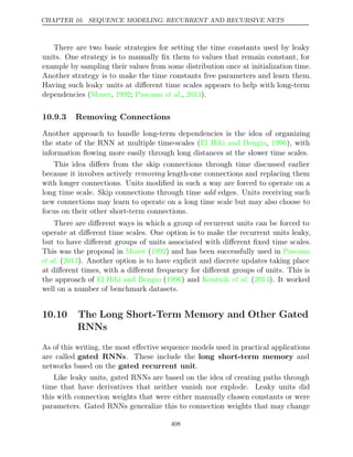 CHAPTER 10. SEQUENCE MODELING: RECURRENT AND RECURSIVE NETS
There are two basic strategies for setting the time constants used by leaky
units. One strategy is to manually ﬁx them to values that remain constant, for
example by sampling their values from some distribution once at initialization time.
Another strategy is to make the time constants free parameters and learn them.
Having such leaky units at diﬀerent time scales appears to help with long-term
dependencies ( , ;
Mozer 1992 Pascanu 2013
et al., ).
10.9.3 Removing Connections
Another approach to handle long-term dependencies is the idea of organizing
the state of the RNN at multiple time-scales ( , ), with
El Hihi and Bengio 1996
information ﬂowing more easily through long distances at the slower time scales.
This idea diﬀers from the skip connections through time discussed earlier
because it involves actively removing length-one connections and replacing them
with longer connections. Units modiﬁed in such a way are forced to operate on a
long time scale. Skip connections through time edges. Units receiving such
add
new connections may learn to operate on a long time scale but may also choose to
focus on their other short-term connections.
There are diﬀerent ways in which a group of recurrent units can be forced to
operate at diﬀerent time scales. One option is to make the recurrent units leaky,
but to have diﬀerent groups of units associated with diﬀerent ﬁxed time scales.
This was the proposal in ( ) and has been successfully used in
Mozer 1992 Pascanu
et al. ( ). Another option is to have explicit and discrete updates taking place
2013
at diﬀerent times, with a diﬀerent frequency for diﬀerent groups of units. This is
the approach of ( ) and
El Hihi and Bengio 1996 Koutnik 2014
et al. ( ). It worked
well on a number of benchmark datasets.
10.10 The Long Short-Term Memory and Other Gated
RNNs
As of this writing, the most eﬀective sequence models used in practical applications
are called gated RNNs. These include the long short-term memory and
networks based on the .
gated recurrent unit
Like leaky units, gated RNNs are based on the idea of creating paths through
time that have derivatives that neither vanish nor explode. Leaky units did
this with connection weights that were either manually chosen constants or were
parameters. Gated RNNs generalize this to connection weights that may change
408
 