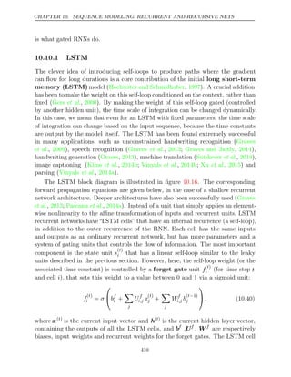 CHAPTER 10. SEQUENCE MODELING: RECURRENT AND RECURSIVE NETS
is what gated RNNs do.
10.10.1 LSTM
The clever idea of introducing self-loops to produce paths where the gradient
can ﬂow for long durations is a core contribution of the initial long short-term
memory (LSTM) model (Hochreiter and Schmidhuber 1997
, ). A crucial addition
has been to make the weight on this self-loop conditioned on the context, rather than
ﬁxed ( , ). By making the weight of this self-loop gated (controlled
Gers et al. 2000
by another hidden unit), the time scale of integration can be changed dynamically.
In this case, we mean that even for an LSTM with ﬁxed parameters, the time scale
of integration can change based on the input sequence, because the time constants
are output by the model itself. The LSTM has been found extremely successful
in many applications, such as unconstrained handwriting recognition (Graves
et al., ), speech recognition (
2009 Graves 2013 Graves and Jaitly 2014
et al., ; , ),
handwriting generation (Graves 2013
, ), machine translation (Sutskever 2014
et al., ),
image captioning ( , ;
Kiros et al. 2014b Vinyals 2014b Xu 2015
et al., ; et al., ) and
parsing (Vinyals 2014a
et al., ).
The LSTM block diagram is illustrated in ﬁgure . The corresponding
10.16
forward propagation equations are given below, in the case of a shallow recurrent
network architecture. Deeper architectures have also been successfully used (Graves
et al., ;
2013 Pascanu 2014a
et al., ). Instead of a unit that simply applies an element-
wise nonlinearity to the aﬃne transformation of inputs and recurrent units, LSTM
recurrent networks have “LSTM cells” that have an internal recurrence (a self-loop),
in addition to the outer recurrence of the RNN. Each cell has the same inputs
and outputs as an ordinary recurrent network, but has more parameters and a
system of gating units that controls the ﬂow of information. The most important
component is the state unit s
( )
t
i that has a linear self-loop similar to the leaky
units described in the previous section. However, here, the self-loop weight (or the
associated time constant) is controlled by a forget gate unit f
( )
t
i (for time step t
and cell ), that sets this weight to a value between 0 and 1 via a sigmoid unit:
i
f
( )
t
i = σ

bf
i +

j
Uf
i,j x
( )
t
j +

j
Wf
i,j h
( 1)
t−
j

, (10.40)
where x( )
t
is the current input vector and h( )
t
is the current hidden layer vector,
containing the outputs of all the LSTM cells, and bf
,Uf
, Wf
are respectively
biases, input weights and recurrent weights for the forget gates. The LSTM cell
410
 