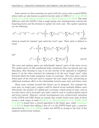 CHAPTER 10. SEQUENCE MODELING: RECURRENT AND RECURSIVE NETS
Some answers to these questions are given with the recent work on gated RNNs,
whose units are also known as gated recurrent units or GRUs ( , ;
Cho et al. 2014b
Chung 2014 2015a Jozefowicz 2015 Chrupala 2015
et al., , ; et al., ; et al., ). The main
diﬀerence with the LSTM is that a single gating unit simultaneously controls the
forgetting factor and the decision to update the state unit. The update equations
are the following:
h
( )
t
i = u
( 1)
t−
i h
( 1)
t−
i + (1 − u( 1)
t−
i )σ

bi +

j
Ui,jx
( 1)
t−
j +

j
Wi,j r
( 1)
t−
j h
( 1)
t−
j

,
(10.45)
where u stands for “update” gate and r for “reset” gate. Their value is deﬁned as
usual:
u
( )
t
i = σ

bu
i +

j
Uu
i,jx
( )
t
j +

j
Wu
i,jh
( )
t
j

 (10.46)
and
r( )
t
i = σ

br
i +

j
U r
i,jx( )
t
j +

j
Wr
i,jh( )
t
j

 . (10.47)
The reset and updates gates can individually “ignore” parts of the state vector.
The update gates act like conditional leaky integrators that can linearly gate any
dimension, thus choosing to copy it (at one extreme of the sigmoid) or completely
ignore it (at the other extreme) by replacing it by the new “target state” value
(towards which the leaky integrator wants to converge). The reset gates control
which parts of the state get used to compute the next target state, introducing an
additional nonlinear eﬀect in the relationship between past state and future state.
Many more variants around this theme can be designed. For example the
reset gate (or forget gate) output could be shared across multiple hidden units.
Alternately, the product of a global gate (covering a whole group of units, such as
an entire layer) and a local gate (per unit) could be used to combine global control
and local control. However, several investigations over architectural variations
of the LSTM and GRU found no variant that would clearly beat both of these
across a wide range of tasks ( , ;
Greﬀ et al. 2015 Jozefowicz 2015 Greﬀ
et al., ).
et al. ( ) found that a crucial ingredient is the forget gate, while
2015 Jozefowicz
et al. ( ) found that adding a bias of 1 to the LSTM forget gate, a practice
2015
advocated by ( ), makes the LSTM as strong as the best of the
Gers et al. 2000
explored architectural variants.
412
 