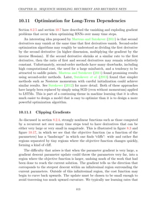 CHAPTER 10. SEQUENCE MODELING: RECURRENT AND RECURSIVE NETS
10.11 Optimization for Long-Term Dependencies
Section and section have described the vanishing and exploding gradient
8.2.5 10.7
problems that occur when optimizing RNNs over many time steps.
An interesting idea proposed by Martens and Sutskever 2011
( ) is that second
derivatives may vanish at the same time that ﬁrst derivatives vanish. Second-order
optimization algorithms may roughly be understood as dividing the ﬁrst derivative
by the second derivative (in higher dimension, multiplying the gradient by the
inverse Hessian). If the second derivative shrinks at a similar rate to the ﬁrst
derivative, then the ratio of ﬁrst and second derivatives may remain relatively
constant. Unfortunately, second-order methods have many drawbacks, including
high computational cost, the need for a large minibatch, and a tendency to be
attracted to saddle points. Martens and Sutskever 2011
( ) found promising results
using second-order methods. Later, Sutskever 2013
et al. ( ) found that simpler
methods such as Nesterov momentum with careful initialization could achieve
similar results. See Sutskever 2012
( ) for more detail. Both of these approaches
have largely been replaced by simply using SGD (even without momentum) applied
to LSTMs. This is part of a continuing theme in machine learning that it is often
much easier to design a model that is easy to optimize than it is to design a more
powerful optimization algorithm.
10.11.1 Clipping Gradients
As discussed in section , strongly nonlinear functions such as those computed
8.2.4
by a recurrent net over many time steps tend to have derivatives that can be
either very large or very small in magnitude. This is illustrated in ﬁgure and
8.3
ﬁgure , in which we see that the objective function (as a function of the
10.17
parameters) has a “landscape” in which one ﬁnds “cliﬀs”: wide and rather ﬂat
regions separated by tiny regions where the objective function changes quickly,
forming a kind of cliﬀ.
The diﬃculty that arises is that when the parameter gradient is very large, a
gradient descent parameter update could throw the parameters very far, into a
region where the objective function is larger, undoing much of the work that had
been done to reach the current solution. The gradient tells us the direction that
corresponds to the steepest descent within an inﬁnitesimal region surrounding the
current parameters. Outside of this inﬁnitesimal region, the cost function may
begin to curve back upwards. The update must be chosen to be small enough to
avoid traversing too much upward curvature. We typically use learning rates that
413
 
