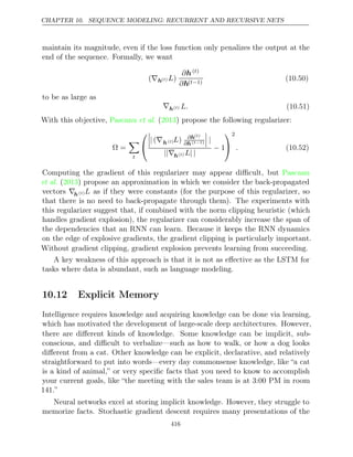 CHAPTER 10. SEQUENCE MODELING: RECURRENT AND RECURSIVE NETS
maintain its magnitude, even if the loss function only penalizes the output at the
end of the sequence. Formally, we want
(∇h( )
t L)
∂h( )
t
∂h( 1)
t−
(10.50)
to be as large as
∇h( )
t L. (10.51)
With this objective, Pascanu 2013
et al. ( ) propose the following regularizer:
Ω =

t




| ∇
( h( )
t L) ∂h( )
t
∂h( 1)
t−


 |
||∇h( )
t L| |
− 1


2
. (10.52)
Computing the gradient of this regularizer may appear diﬃcult, but Pascanu
et al. ( ) propose an approximation in which we consider the back-propagated
2013
vectors ∇h( )
t L as if they were constants (for the purpose of this regularizer, so
that there is no need to back-propagate through them). The experiments with
this regularizer suggest that, if combined with the norm clipping heuristic (which
handles gradient explosion), the regularizer can considerably increase the span of
the dependencies that an RNN can learn. Because it keeps the RNN dynamics
on the edge of explosive gradients, the gradient clipping is particularly important.
Without gradient clipping, gradient explosion prevents learning from succeeding.
A key weakness of this approach is that it is not as eﬀective as the LSTM for
tasks where data is abundant, such as language modeling.
10.12 Explicit Memory
Intelligence requires knowledge and acquiring knowledge can be done via learning,
which has motivated the development of large-scale deep architectures. However,
there are diﬀerent kinds of knowledge. Some knowledge can be implicit, sub-
conscious, and diﬃcult to verbalize—such as how to walk, or how a dog looks
diﬀerent from a cat. Other knowledge can be explicit, declarative, and relatively
straightforward to put into words—every day commonsense knowledge, like “a cat
is a kind of animal,” or very speciﬁc facts that you need to know to accomplish
your current goals, like “the meeting with the sales team is at 3:00 PM in room
141.”
Neural networks excel at storing implicit knowledge. However, they struggle to
memorize facts. Stochastic gradient descent requires many presentations of the
416
 