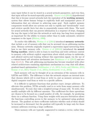 CHAPTER 10. SEQUENCE MODELING: RECURRENT AND RECURSIVE NETS
same input before it can be stored in a neural network parameters, and even then,
that input will not be stored especially precisely. Graves 2014b
et al. ( ) hypothesized
that this is because neural networks lack the equivalent of the working memory
system that allows human beings to explicitly hold and manipulate pieces of
information that are relevant to achieving some goal. Such explicit memory
components would allow our systems not only to rapidly and “intentionally” store
and retrieve speciﬁc facts but also to sequentially reason with them. The need
for neural networks that can process information in a sequence of steps, changing
the way the input is fed into the network at each step, has long been recognized
as important for the ability to reason rather than to make automatic, intuitive
responses to the input ( , ).
Hinton 1990
To resolve this diﬃculty, Weston 2014
et al. ( ) introduced memory networks
that include a set of memory cells that can be accessed via an addressing mecha-
nism. Memory networks originally required a supervision signal instructing them
how to use their memory cells. Graves 2014b
et al. ( ) introduced the neural
Turing machine, which is able to learn to read from and write arbitrary content
to memory cells without explicit supervision about which actions to undertake,
and allowed end-to-end training without this supervision signal, via the use of
a content-based soft attention mechanism (see ( ) and sec-
Bahdanau et al. 2015
tion ). This soft addressing mechanism has become standard with other
12.4.5.1
related architectures emulating algorithmic mechanisms in a way that still allows
gradient-based optimization ( , ;
Sukhbaatar et al. 2015 Joulin and Mikolov 2015
, ;
Kumar 2015 Vinyals 2015a Grefenstette 2015
et al., ; et al., ; et al., ).
Each memory cell can be thought of as an extension of the memory cells in
LSTMs and GRUs. The diﬀerence is that the network outputs an internal state
that chooses which cell to read from or write to, just as memory accesses in a
digital computer read from or write to a speciﬁc address.
It is diﬃcult to optimize functions that produce exact, integer addresses. To
alleviate this problem, NTMs actually read to or write from many memory cells
simultaneously. To read, they take a weighted average of many cells. To write, they
modify multiple cells by diﬀerent amounts. The coeﬃcients for these operations
are chosen to be focused on a small number of cells, for example, by producing
them via a softmax function. Using these weights with non-zero derivatives allows
the functions controlling access to the memory to be optimized using gradient
descent. The gradient on these coeﬃcients indicates whether each of them should
be increased or decreased, but the gradient will typically be large only for those
memory addresses receiving a large coeﬃcient.
These memory cells are typically augmented to contain a vector, rather than
418
 