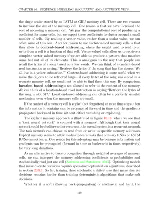 CHAPTER 10. SEQUENCE MODELING: RECURRENT AND RECURSIVE NETS
the single scalar stored by an LSTM or GRU memory cell. There are two reasons
to increase the size of the memory cell. One reason is that we have increased the
cost of accessing a memory cell. We pay the computational cost of producing a
coeﬃcient for many cells, but we expect these coeﬃcients to cluster around a small
number of cells. By reading a vector value, rather than a scalar value, we can
oﬀset some of this cost. Another reason to use vector-valued memory cells is that
they allow for content-based addressing, where the weight used to read to or
write from a cell is a function of that cell. Vector-valued cells allow us to retrieve a
complete vector-valued memory if we are able to produce a pattern that matches
some but not all of its elements. This is analogous to the way that people can
recall the lyrics of a song based on a few words. We can think of a content-based
read instruction as saying, “Retrieve the lyrics of the song that has the chorus ‘We
all live in a yellow submarine.’ ” Content-based addressing is more useful when we
make the objects to be retrieved large—if every letter of the song was stored in a
separate memory cell, we would not be able to ﬁnd them this way. By comparison,
location-based addressing is not allowed to refer to the content of the memory.
We can think of a location-based read instruction as saying “Retrieve the lyrics of
the song in slot 347.” Location-based addressing can often be a perfectly sensible
mechanism even when the memory cells are small.
If the content of a memory cell is copied (not forgotten) at most time steps, then
the information it contains can be propagated forward in time and the gradients
propagated backward in time without either vanishing or exploding.
The explicit memory approach is illustrated in ﬁgure , where we see that
10.18
a “task neural network” is coupled with a memory. Although that task neural
network could be feedforward or recurrent, the overall system is a recurrent network.
The task network can choose to read from or write to speciﬁc memory addresses.
Explicit memory seems to allow models to learn tasks that ordinary RNNs or LSTM
RNNs cannot learn. One reason for this advantage may be because information and
gradients can be propagated (forward in time or backwards in time, respectively)
for very long durations.
As an alternative to back-propagation through weighted averages of memory
cells, we can interpret the memory addressing coeﬃcients as probabilities and
stochastically read just one cell (Zaremba and Sutskever 2015
, ). Optimizing models
that make discrete decisions requires specialized optimization algorithms, described
in section . So far, training these stochastic architectures that make discrete
20.9.1
decisions remains harder than training deterministic algorithms that make soft
decisions.
Whether it is soft (allowing back-propagation) or stochastic and hard, the
419
 
