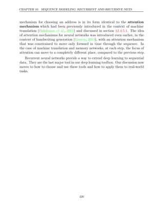 CHAPTER 10. SEQUENCE MODELING: RECURRENT AND RECURSIVE NETS
mechanism for choosing an address is in its form identical to the attention
mechanism which had been previously introduced in the context of machine
translation ( , ) and discussed in section . The idea
Bahdanau et al. 2015 12.4.5.1
of attention mechanisms for neural networks was introduced even earlier, in the
context of handwriting generation (Graves 2013
, ), with an attention mechanism
that was constrained to move only forward in time through the sequence. In
the case of machine translation and memory networks, at each step, the focus of
attention can move to a completely diﬀerent place, compared to the previous step.
Recurrent neural networks provide a way to extend deep learning to sequential
data. They are the last major tool in our deep learning toolbox. Our discussion now
moves to how to choose and use these tools and how to apply them to real-world
tasks.
420
 