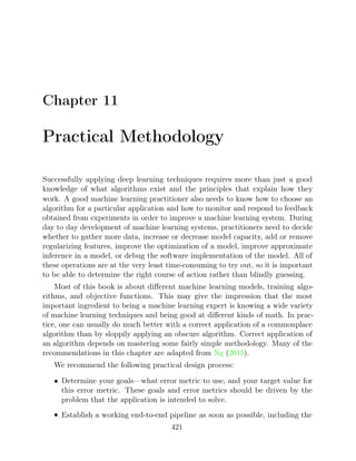 Chapter 11
Practical Methodology
Successfully applying deep learning techniques requires more than just a good
knowledge of what algorithms exist and the principles that explain how they
work. A good machine learning practitioner also needs to know how to choose an
algorithm for a particular application and how to monitor and respond to feedback
obtained from experiments in order to improve a machine learning system. During
day to day development of machine learning systems, practitioners need to decide
whether to gather more data, increase or decrease model capacity, add or remove
regularizing features, improve the optimization of a model, improve approximate
inference in a model, or debug the software implementation of the model. All of
these operations are at the very least time-consuming to try out, so it is important
to be able to determine the right course of action rather than blindly guessing.
Most of this book is about diﬀerent machine learning models, training algo-
rithms, and objective functions. This may give the impression that the most
important ingredient to being a machine learning expert is knowing a wide variety
of machine learning techniques and being good at diﬀerent kinds of math. In prac-
tice, one can usually do much better with a correct application of a commonplace
algorithm than by sloppily applying an obscure algorithm. Correct application of
an algorithm depends on mastering some fairly simple methodology. Many of the
recommendations in this chapter are adapted from ( ).
Ng 2015
We recommend the following practical design process:
• Determine your goals—what error metric to use, and your target value for
this error metric. These goals and error metrics should be driven by the
problem that the application is intended to solve.
• Establish a working end-to-end pipeline as soon as possible, including the
421
 