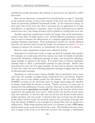 CHAPTER 11. PRACTICAL METHODOLOGY
speciﬁcation usually determines the training set and you are not allowed to collect
more data.
How can one determine a reasonable level of performance to expect? Typically,
in the academic setting, we have some estimate of the error rate that is attainable
based on previously published benchmark results. In the real-word setting, we
have some idea of the error rate that is necessary for an application to be safe,
cost-eﬀective, or appealing to consumers. Once you have determined your realistic
desired error rate, your design decisions will be guided by reaching this error rate.
Another important consideration besides the target value of the performance
metric is the choice of which metric to use. Several diﬀerent performance metrics
may be used to measure the eﬀectiveness of a complete application that includes
machine learning components. These performance metrics are usually diﬀerent
from the cost function used to train the model. As described in section , it is
5.1.2
common to measure the accuracy, or equivalently, the error rate, of a system.
However, many applications require more advanced metrics.
Sometimes it is much more costly to make one kind of a mistake than another.
For example, an e-mail spam detection system can make two kinds of mistakes:
incorrectly classifying a legitimate message as spam, and incorrectly allowing a
spam message to appear in the inbox. It is much worse to block a legitimate
message than to allow a questionable message to pass through. Rather than
measuring the error rate of a spam classiﬁer, we may wish to measure some form
of total cost, where the cost of blocking legitimate messages is higher than the cost
of allowing spam messages.
Sometimes we wish to train a binary classiﬁer that is intended to detect some
rare event. For example, we might design a medical test for a rare disease. Suppose
that only one in every million people has this disease. We can easily achieve
99.9999% accuracy on the detection task, by simply hard-coding the classiﬁer
to always report that the disease is absent. Clearly, accuracy is a poor way to
characterize the performance of such a system. One way to solve this problem is
to instead measure precision and recall. Precision is the fraction of detections
reported by the model that were correct, while recall is the fraction of true events
that were detected. A detector that says no one has the disease would achieve
perfect precision, but zero recall. A detector that says everyone has the disease
would achieve perfect recall, but precision equal to the percentage of people who
have the disease (0.0001% in our example of a disease that only one people in a
million have). When using precision and recall, it is common to plot a PR curve,
with precision on the y-axis and recall on the x-axis. The classiﬁer generates a score
that is higher if the event to be detected occurred. For example, a feedforward
423
 