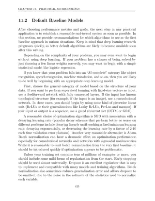 CHAPTER 11. PRACTICAL METHODOLOGY
11.2 Default Baseline Models
After choosing performance metrics and goals, the next step in any practical
application is to establish a reasonable end-to-end system as soon as possible. In
this section, we provide recommendations for which algorithms to use as the ﬁrst
baseline approach in various situations. Keep in mind that deep learning research
progresses quickly, so better default algorithms are likely to become available soon
after this writing.
Depending on the complexity of your problem, you may even want to begin
without using deep learning. If your problem has a chance of being solved by
just choosing a few linear weights correctly, you may want to begin with a simple
statistical model like logistic regression.
If you know that your problem falls into an “AI-complete” category like object
recognition, speech recognition, machine translation, and so on, then you are likely
to do well by beginning with an appropriate deep learning model.
First, choose the general category of model based on the structure of your
data. If you want to perform supervised learning with ﬁxed-size vectors as input,
use a feedforward network with fully connected layers. If the input has known
topological structure (for example, if the input is an image), use a convolutional
network. In these cases, you should begin by using some kind of piecewise linear
unit (ReLUs or their generalizations like Leaky ReLUs, PreLus and maxout). If
your input or output is a sequence, use a gated recurrent net (LSTM or GRU).
A reasonable choice of optimization algorithm is SGD with momentum with a
decaying learning rate (popular decay schemes that perform better or worse on
diﬀerent problems include decaying linearly until reaching a ﬁxed minimum learning
rate, decaying exponentially, or decreasing the learning rate by a factor of 2-10
each time validation error plateaus). Another very reasonable alternative is Adam.
Batch normalization can have a dramatic eﬀect on optimization performance,
especially for convolutional networks and networks with sigmoidal nonlinearities.
While it is reasonable to omit batch normalization from the very ﬁrst baseline, it
should be introduced quickly if optimization appears to be problematic.
Unless your training set contains tens of millions of examples or more, you
should include some mild forms of regularization from the start. Early stopping
should be used almost universally. Dropout is an excellent regularizer that is easy
to implement and compatible with many models and training algorithms. Batch
normalization also sometimes reduces generalization error and allows dropout to
be omitted, due to the noise in the estimate of the statistics used to normalize
each variable.
425
 