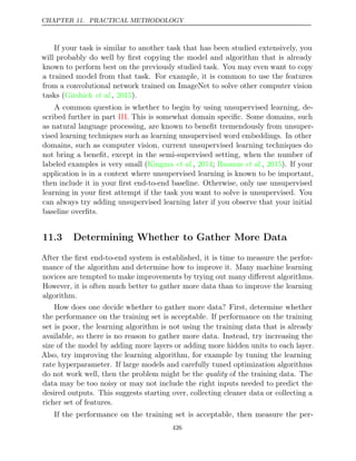 CHAPTER 11. PRACTICAL METHODOLOGY
If your task is similar to another task that has been studied extensively, you
will probably do well by ﬁrst copying the model and algorithm that is already
known to perform best on the previously studied task. You may even want to copy
a trained model from that task. For example, it is common to use the features
from a convolutional network trained on ImageNet to solve other computer vision
tasks ( , ).
Girshick et al. 2015
A common question is whether to begin by using unsupervised learning, de-
scribed further in part . This is somewhat domain speciﬁc. Some domains, such
III
as natural language processing, are known to beneﬁt tremendously from unsuper-
vised learning techniques such as learning unsupervised word embeddings. In other
domains, such as computer vision, current unsupervised learning techniques do
not bring a beneﬁt, except in the semi-supervised setting, when the number of
labeled examples is very small ( , ;
Kingma et al. 2014 Rasmus 2015
et al., ). If your
application is in a context where unsupervised learning is known to be important,
then include it in your ﬁrst end-to-end baseline. Otherwise, only use unsupervised
learning in your ﬁrst attempt if the task you want to solve is unsupervised. You
can always try adding unsupervised learning later if you observe that your initial
baseline overﬁts.
11.3 Determining Whether to Gather More Data
After the ﬁrst end-to-end system is established, it is time to measure the perfor-
mance of the algorithm and determine how to improve it. Many machine learning
novices are tempted to make improvements by trying out many diﬀerent algorithms.
However, it is often much better to gather more data than to improve the learning
algorithm.
How does one decide whether to gather more data? First, determine whether
the performance on the training set is acceptable. If performance on the training
set is poor, the learning algorithm is not using the training data that is already
available, so there is no reason to gather more data. Instead, try increasing the
size of the model by adding more layers or adding more hidden units to each layer.
Also, try improving the learning algorithm, for example by tuning the learning
rate hyperparameter. If large models and carefully tuned optimization algorithms
do not work well, then the problem might be the of the training data. The
quality
data may be too noisy or may not include the right inputs needed to predict the
desired outputs. This suggests starting over, collecting cleaner data or collecting a
richer set of features.
If the performance on the training set is acceptable, then measure the per-
426
 
