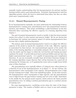 CHAPTER 11. PRACTICAL METHODOLOGY
manually requires understanding what the hyperparameters do and how machine
learning models achieve good generalization. Automatic hyperparameter selection
algorithms greatly reduce the need to understand these ideas, but they are often
much more computationally costly.
11.4.1 Manual Hyperparameter Tuning
To set hyperparameters manually, one must understand the relationship between
hyperparameters, training error, generalization error and computational resources
(memory and runtime). This means establishing a solid foundation on the fun-
damental ideas concerning the eﬀective capacity of a learning algorithm from
chapter .
5
The goal of manual hyperparameter search is usually to ﬁnd the lowest general-
ization error subject to some runtime and memory budget. We do not discuss how
to determine the runtime and memory impact of various hyperparameters here
because this is highly platform-dependent.
The primary goal of manual hyperparameter search is to adjust the eﬀective
capacity of the model to match the complexity of the task. Eﬀective capacity
is constrained by three factors: the representational capacity of the model, the
ability of the learning algorithm to successfully minimize the cost function used to
train the model, and the degree to which the cost function and training procedure
regularize the model. A model with more layers and more hidden units per layer has
higher representational capacity—it is capable of representing more complicated
functions. It can not necessarily actually learn all of these functions though, if
the training algorithm cannot discover that certain functions do a good job of
minimizing the training cost, or if regularization terms such as weight decay forbid
some of these functions.
The generalization error typically follows a U-shaped curve when plotted as
a function of one of the hyperparameters, as in ﬁgure . At one extreme, the
5.3
hyperparameter value corresponds to low capacity, and generalization error is high
because training error is high. This is the underﬁtting regime. At the other extreme,
the hyperparameter value corresponds to high capacity, and the generalization
error is high because the gap between training and test error is high. Somewhere
in the middle lies the optimal model capacity, which achieves the lowest possible
generalization error, by adding a medium generalization gap to a medium amount
of training error.
For some hyperparameters, overﬁtting occurs when the value of the hyper-
parameter is large. The number of hidden units in a layer is one such example,
428
 