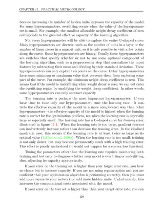 CHAPTER 11. PRACTICAL METHODOLOGY
because increasing the number of hidden units increases the capacity of the model.
For some hyperparameters, overﬁtting occurs when the value of the hyperparame-
ter is small. For example, the smallest allowable weight decay coeﬃcient of zero
corresponds to the greatest eﬀective capacity of the learning algorithm.
Not every hyperparameter will be able to explore the entire U-shaped curve.
Many hyperparameters are discrete, such as the number of units in a layer or the
number of linear pieces in a maxout unit, so it is only possible to visit a few points
along the curve. Some hyperparameters are binary. Usually these hyperparameters
are switches that specify whether or not to use some optional component of
the learning algorithm, such as a preprocessing step that normalizes the input
features by subtracting their mean and dividing by their standard deviation. These
hyperparameters can only explore two points on the curve. Other hyperparameters
have some minimum or maximum value that prevents them from exploring some
part of the curve. For example, the minimum weight decay coeﬃcient is zero. This
means that if the model is underﬁtting when weight decay is zero, we can not enter
the overﬁtting region by modifying the weight decay coeﬃcient. In other words,
some hyperparameters can only subtract capacity.
The learning rate is perhaps the most important hyperparameter. If you
have time to tune only one hyperparameter, tune the learning rate. It con-
trols the eﬀective capacity of the model in a more complicated way than other
hyperparameters—the eﬀective capacity of the model is highest when the learning
rate is correct for the optimization problem, not when the learning rate is especially
large or especially small. The learning rate has a U-shaped curve for training error,
illustrated in ﬁgure . When the learning rate is too large, gradient descent
11.1
can inadvertently increase rather than decrease the training error. In the idealized
quadratic case, this occurs if the learning rate is at least twice as large as its
optimal value ( , ). When the learning rate is too small, training
LeCun et al. 1998a
is not only slower, but may become permanently stuck with a high training error.
This eﬀect is poorly understood (it would not happen for a convex loss function).
Tuning the parameters other than the learning rate requires monitoring both
training and test error to diagnose whether your model is overﬁtting or underﬁtting,
then adjusting its capacity appropriately.
If your error on the training set is higher than your target error rate, you have
no choice but to increase capacity. If you are not using regularization and you are
conﬁdent that your optimization algorithm is performing correctly, then you must
add more layers to your network or add more hidden units. Unfortunately, this
increases the computational costs associated with the model.
If your error on the test set is higher than than your target error rate, you can
429
 