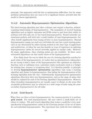 CHAPTER 11. PRACTICAL METHODOLOGY
principle, this approach could fail due to optimization diﬃculties, but for many
problems optimization does not seem to be a signiﬁcant barrier, provided that the
model is chosen appropriately.
11.4.2 Automatic Hyperparameter Optimization Algorithms
The ideal learning algorithm just takes a dataset and outputs a function, without
requiring hand-tuning of hyperparameters. The popularity of several learning
algorithms such as logistic regression and SVMs stems in part from their ability to
perform well with only one or two tuned hyperparameters. Neural networks can
sometimes perform well with only a small number of tuned hyperparameters, but
often beneﬁt signiﬁcantly from tuning of forty or more hyperparameters. Manual
hyperparameter tuning can work very well when the user has a good starting point,
such as one determined by others having worked on the same type of application
and architecture, or when the user has months or years of experience in exploring
hyperparameter values for neural networks applied to similar tasks. However,
for many applications, these starting points are not available. In these cases,
automated algorithms can ﬁnd useful values of the hyperparameters.
If we think about the way in which the user of a learning algorithm searches for
good values of the hyperparameters, we realize that an optimization is taking place:
we are trying to ﬁnd a value of the hyperparameters that optimizes an objective
function, such as validation error, sometimes under constraints (such as a budget
for training time, memory or recognition time). It is therefore possible, in principle,
to develop hyperparameter optimization algorithms that wrap a learning
algorithm and choose its hyperparameters, thus hiding the hyperparameters of the
learning algorithm from the user. Unfortunately, hyperparameter optimization
algorithms often have their own hyperparameters, such as the range of values that
should be explored for each of the learning algorithm’s hyperparameters. However,
these secondary hyperparameters are usually easier to choose, in the sense that
acceptable performance may be achieved on a wide range of tasks using the same
secondary hyperparameters for all tasks.
11.4.3 Grid Search
When there are three or fewer hyperparameters, the common practice is to perform
grid search. For each hyperparameter, the user selects a small ﬁnite set of
values to explore. The grid search algorithm then trains a model for every joint
speciﬁcation of hyperparameter values in the Cartesian product of the set of values
for each individual hyperparameter. The experiment that yields the best validation
432
 