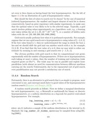 CHAPTER 11. PRACTICAL METHODOLOGY
set error is then chosen as having found the best hyperparameters. See the left of
ﬁgure for an illustration of a grid of hyperparameter values.
11.2
How should the lists of values to search over be chosen? In the case of numerical
(ordered) hyperparameters, the smallest and largest element of each list is chosen
conservatively, based on prior experience with similar experiments, to make sure
that the optimal value is very likely to be in the selected range. Typically, a grid
search involves picking values approximately on a logarithmic scale, e.g., a learning
rate taken within the set {.1, .01, 10−3
,10−4
,10−5}, or a number of hidden units
taken with the set .
{ }
50 100 200 500 1000 2000
, , , , ,
Grid search usually performs best when it is performed repeatedly. For example,
suppose that we ran a grid search over a hyperparameter α using values of {−1, 0,1}.
If the best value found is , then we underestimated the range in which the best
1 α
lies and we should shift the grid and run another search with α in, for example,
{1, 2, 3}. If we ﬁnd that the best value of α is , then we may wish to reﬁne our
0
estimate by zooming in and running a grid search over .
{− }
. , , .
1 0 1
The obvious problem with grid search is that its computational cost grows
exponentially with the number of hyperparameters. If there are m hyperparameters,
each taking at most n values, then the number of training and evaluation trials
required grows as O(nm). The trials may be run in parallel and exploit loose
parallelism (with almost no need for communication between diﬀerent machines
carrying out the search) Unfortunately, due to the exponential cost of grid search,
even parallelization may not provide a satisfactory size of search.
11.4.4 Random Search
Fortunately, there is an alternative to grid search that is as simple to program, more
convenient to use, and converges much faster to good values of the hyperparameters:
random search ( , ).
Bergstra and Bengio 2012
A random search proceeds as follows. First we deﬁne a marginal distribution
for each hyperparameter, e.g., a Bernoulli or multinoulli for binary or discrete
hyperparameters, or a uniform distribution on a log-scale for positive real-valued
hyperparameters. For example,
log learning rate
_ _ ∼ − −
u( 1, 5) (11.2)
learning rate
_ = 10log learning rate
_ _
. (11.3)
where u(a, b) indicates a sample of the uniform distribution in the interval (a, b).
Similarly the log number of hidden units
_ _ _ _ may be sampled from u(log(50),
log(2000)).
434
 
