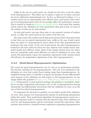 CHAPTER 11. PRACTICAL METHODOLOGY
Unlike in the case of a grid search, one should not discretize or bin the values
of the hyperparameters. This allows one to explore a larger set of values, and does
not incur additional computational cost. In fact, as illustrated in ﬁgure , a
11.2
random search can be exponentially more eﬃcient than a grid search, when there
are several hyperparameters that do not strongly aﬀect the performance measure.
This is studied at length in ( ), who found that random
Bergstra and Bengio 2012
search reduces the validation set error much faster than grid search, in terms of
the number of trials run by each method.
As with grid search, one may often want to run repeated versions of random
search, to reﬁne the search based on the results of the ﬁrst run.
The main reason why random search ﬁnds good solutions faster than grid search
is that there are no wasted experimental runs, unlike in the case of grid search,
when two values of a hyperparameter (given values of the other hyperparameters)
would give the same result. In the case of grid search, the other hyperparameters
would have the same values for these two runs, whereas with random search, they
would usually have diﬀerent values. Hence if the change between these two values
does not marginally make much diﬀerence in terms of validation set error, grid
search will unnecessarily repeat two equivalent experiments while random search
will still give two independent explorations of the other hyperparameters.
11.4.5 Model-Based Hyperparameter Optimization
The search for good hyperparameters can be cast as an optimization problem.
The decision variables are the hyperparameters. The cost to be optimized is the
validation set error that results from training using these hyperparameters. In
simpliﬁed settings where it is feasible to compute the gradient of some diﬀerentiable
error measure on the validation set with respect to the hyperparameters, we can
simply follow this gradient ( , ; , ; ,
Bengio et al. 1999 Bengio 2000 Maclaurin et al.
2015). Unfortunately, in most practical settings, this gradient is unavailable, either
due to its high computation and memory cost, or due to hyperparameters having
intrinsically non-diﬀerentiable interactions with the validation set error, as in the
case of discrete-valued hyperparameters.
To compensate for this lack of a gradient, we can build a model of the validation
set error, then propose new hyperparameter guesses by performing optimization
within this model. Most model-based algorithms for hyperparameter search use a
Bayesian regression model to estimate both the expected value of the validation set
error for each hyperparameter and the uncertainty around this expectation. Opti-
mization thus involves a tradeoﬀ between exploration (proposing hyperparameters
435
 