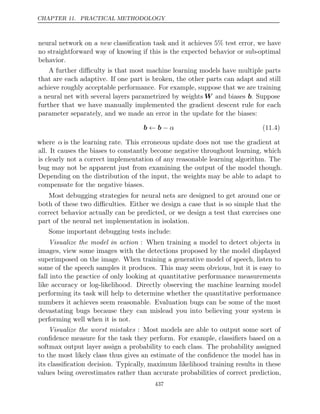 CHAPTER 11. PRACTICAL METHODOLOGY
neural network on a classiﬁcation task and it achieves 5% test error, we have
new
no straightforward way of knowing if this is the expected behavior or sub-optimal
behavior.
A further diﬃculty is that most machine learning models have multiple parts
that are each adaptive. If one part is broken, the other parts can adapt and still
achieve roughly acceptable performance. For example, suppose that we are training
a neural net with several layers parametrized by weights W and biases b. Suppose
further that we have manually implemented the gradient descent rule for each
parameter separately, and we made an error in the update for the biases:
b b
← − α (11.4)
where α is the learning rate. This erroneous update does not use the gradient at
all. It causes the biases to constantly become negative throughout learning, which
is clearly not a correct implementation of any reasonable learning algorithm. The
bug may not be apparent just from examining the output of the model though.
Depending on the distribution of the input, the weights may be able to adapt to
compensate for the negative biases.
Most debugging strategies for neural nets are designed to get around one or
both of these two diﬃculties. Either we design a case that is so simple that the
correct behavior actually can be predicted, or we design a test that exercises one
part of the neural net implementation in isolation.
Some important debugging tests include:
Visualize the model in action : When training a model to detect objects in
images, view some images with the detections proposed by the model displayed
superimposed on the image. When training a generative model of speech, listen to
some of the speech samples it produces. This may seem obvious, but it is easy to
fall into the practice of only looking at quantitative performance measurements
like accuracy or log-likelihood. Directly observing the machine learning model
performing its task will help to determine whether the quantitative performance
numbers it achieves seem reasonable. Evaluation bugs can be some of the most
devastating bugs because they can mislead you into believing your system is
performing well when it is not.
Visualize the worst mistakes : Most models are able to output some sort of
conﬁdence measure for the task they perform. For example, classiﬁers based on a
softmax output layer assign a probability to each class. The probability assigned
to the most likely class thus gives an estimate of the conﬁdence the model has in
its classiﬁcation decision. Typically, maximum likelihood training results in these
values being overestimates rather than accurate probabilities of correct prediction,
437
 