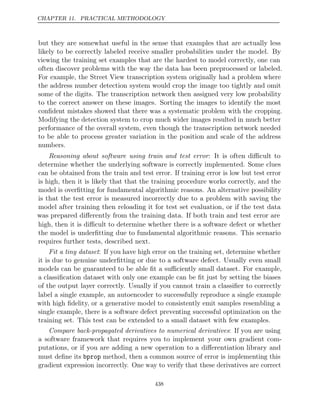 CHAPTER 11. PRACTICAL METHODOLOGY
but they are somewhat useful in the sense that examples that are actually less
likely to be correctly labeled receive smaller probabilities under the model. By
viewing the training set examples that are the hardest to model correctly, one can
often discover problems with the way the data has been preprocessed or labeled.
For example, the Street View transcription system originally had a problem where
the address number detection system would crop the image too tightly and omit
some of the digits. The transcription network then assigned very low probability
to the correct answer on these images. Sorting the images to identify the most
conﬁdent mistakes showed that there was a systematic problem with the cropping.
Modifying the detection system to crop much wider images resulted in much better
performance of the overall system, even though the transcription network needed
to be able to process greater variation in the position and scale of the address
numbers.
Reasoning about software using train and test error: It is often diﬃcult to
determine whether the underlying software is correctly implemented. Some clues
can be obtained from the train and test error. If training error is low but test error
is high, then it is likely that that the training procedure works correctly, and the
model is overﬁtting for fundamental algorithmic reasons. An alternative possibility
is that the test error is measured incorrectly due to a problem with saving the
model after training then reloading it for test set evaluation, or if the test data
was prepared diﬀerently from the training data. If both train and test error are
high, then it is diﬃcult to determine whether there is a software defect or whether
the model is underﬁtting due to fundamental algorithmic reasons. This scenario
requires further tests, described next.
Fit a tiny dataset: If you have high error on the training set, determine whether
it is due to genuine underﬁtting or due to a software defect. Usually even small
models can be guaranteed to be able ﬁt a suﬃciently small dataset. For example,
a classiﬁcation dataset with only one example can be ﬁt just by setting the biases
of the output layer correctly. Usually if you cannot train a classiﬁer to correctly
label a single example, an autoencoder to successfully reproduce a single example
with high ﬁdelity, or a generative model to consistently emit samples resembling a
single example, there is a software defect preventing successful optimization on the
training set. This test can be extended to a small dataset with few examples.
Compare back-propagated derivatives to numerical derivatives: If you are using
a software framework that requires you to implement your own gradient com-
putations, or if you are adding a new operation to a diﬀerentiation library and
must deﬁne its bprop method, then a common source of error is implementing this
gradient expression incorrectly. One way to verify that these derivatives are correct
438
 