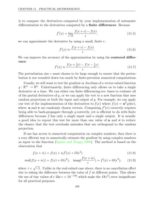 CHAPTER 11. PRACTICAL METHODOLOGY
is to compare the derivatives computed by your implementation of automatic
diﬀerentiation to the derivatives computed by a . Because
ﬁnite diﬀerences
f
( ) = lim
x
→0
f x  f x
( + ) − ( )

, (11.5)
we can approximate the derivative by using a small, ﬁnite :

f
( )
x ≈
f x  f x
( + ) − ( )

. (11.6)
We can improve the accuracy of the approximation by using the centered diﬀer-
ence:
f
( )
x ≈
f x
( + 1
2
 f x
) − ( − 1
2 )

. (11.7)
The perturbation size  must chosen to be large enough to ensure that the pertur-
bation is not rounded down too much by ﬁnite-precision numerical computations.
Usually, we will want to test the gradient or Jacobian of a vector-valued function
g : Rm → Rn
. Unfortunately, ﬁnite diﬀerencing only allows us to take a single
derivative at a time. We can either run ﬁnite diﬀerencing mn times to evaluate all
of the partial derivatives of g, or we can apply the test to a new function that uses
random projections at both the input and output of g. For example, we can apply
our test of the implementation of the derivatives to f(x) where f(x) = uT g(vx),
where u and v are randomly chosen vectors. Computing f(x) correctly requires
being able to back-propagate through g correctly, yet is eﬃcient to do with ﬁnite
diﬀerences because f has only a single input and a single output. It is usually
a good idea to repeat this test for more than one value of u and v to reduce
the chance that the test overlooks mistakes that are orthogonal to the random
projection.
If one has access to numerical computation on complex numbers, then there is
a very eﬃcient way to numerically estimate the gradient by using complex numbers
as input to the function (Squire and Trapp 1998
, ). The method is based on the
observation that
f x i f x if
( + ) = ( ) + 
( ) + (
x O 2
) (11.8)
real( ( + )) = ( ) + (
f x i f x O 2
) imag(
,
f x i
( + )

) = f
( ) + (
x O 2
), (11.9)
where i =
√
−1. Unlike in the real-valued case above, there is no cancellation eﬀect
due to taking the diﬀerence between the value of f at diﬀerent points. This allows
the use of tiny values of  like  = 10−150
, which make the O(2
) error insigniﬁcant
for all practical purposes.
439
 