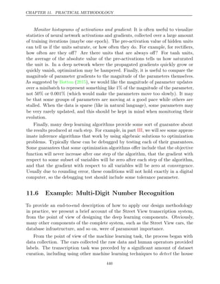 CHAPTER 11. PRACTICAL METHODOLOGY
Monitor histograms of activations and gradient: It is often useful to visualize
statistics of neural network activations and gradients, collected over a large amount
of training iterations (maybe one epoch). The pre-activation value of hidden units
can tell us if the units saturate, or how often they do. For example, for rectiﬁers,
how often are they oﬀ? Are there units that are always oﬀ? For tanh units,
the average of the absolute value of the pre-activations tells us how saturated
the unit is. In a deep network where the propagated gradients quickly grow or
quickly vanish, optimization may be hampered. Finally, it is useful to compare the
magnitude of parameter gradients to the magnitude of the parameters themselves.
As suggested by ( ), we would like the magnitude of parameter updates
Bottou 2015
over a minibatch to represent something like 1% of the magnitude of the parameter,
not 50% or 0.001% (which would make the parameters move too slowly). It may
be that some groups of parameters are moving at a good pace while others are
stalled. When the data is sparse (like in natural language), some parameters may
be very rarely updated, and this should be kept in mind when monitoring their
evolution.
Finally, many deep learning algorithms provide some sort of guarantee about
the results produced at each step. For example, in part , we will see some approx-
III
imate inference algorithms that work by using algebraic solutions to optimization
problems. Typically these can be debugged by testing each of their guarantees.
Some guarantees that some optimization algorithms oﬀer include that the objective
function will never increase after one step of the algorithm, that the gradient with
respect to some subset of variables will be zero after each step of the algorithm,
and that the gradient with respect to all variables will be zero at convergence.
Usually due to rounding error, these conditions will not hold exactly in a digital
computer, so the debugging test should include some tolerance parameter.
11.6 Example: Multi-Digit Number Recognition
To provide an end-to-end description of how to apply our design methodology
in practice, we present a brief account of the Street View transcription system,
from the point of view of designing the deep learning components. Obviously,
many other components of the complete system, such as the Street View cars, the
database infrastructure, and so on, were of paramount importance.
From the point of view of the machine learning task, the process began with
data collection. The cars collected the raw data and human operators provided
labels. The transcription task was preceded by a signiﬁcant amount of dataset
curation, including using other machine learning techniques to detect the house
440
 