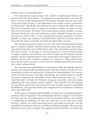 CHAPTER 11. PRACTICAL METHODOLOGY
numbers prior to transcribing them.
The transcription project began with a choice of performance metrics and
desired values for these metrics. An important general principle is to tailor the
choice of metric to the business goals for the project. Because maps are only useful
if they have high accuracy, it was important to set a high accuracy requirement
for this project. Speciﬁcally, the goal was to obtain human-level, 98% accuracy.
This level of accuracy may not always be feasible to obtain. In order to reach
this level of accuracy, the Street View transcription system sacriﬁces coverage.
Coverage thus became the main performance metric optimized during the project,
with accuracy held at 98%. As the convolutional network improved, it became
possible to reduce the conﬁdence threshold below which the network refuses to
transcribe the input, eventually exceeding the goal of 95% coverage.
After choosing quantitative goals, the next step in our recommended methodol-
ogy is to rapidly establish a sensible baseline system. For vision tasks, this means a
convolutional network with rectiﬁed linear units. The transcription project began
with such a model. At the time, it was not common for a convolutional network
to output a sequence of predictions. In order to begin with the simplest possible
baseline, the ﬁrst implementation of the output layer of the model consisted of n
diﬀerent softmax units to predict a sequence of n characters. These softmax units
were trained exactly the same as if the task were classiﬁcation, with each softmax
unit trained independently.
Our recommended methodology is to iteratively reﬁne the baseline and test
whether each change makes an improvement. The ﬁrst change to the Street View
transcription system was motivated by a theoretical understanding of the coverage
metric and the structure of the data. Speciﬁcally, the network refuses to classify
an input x whenever the probability of the output sequence p(y x
| ) < t for
some threshold t. Initially, the deﬁnition of p(y x
| ) was ad-hoc, based on simply
multiplying all of the softmax outputs together. This motivated the development
of a specialized output layer and cost function that actually computed a principled
log-likelihood. This approach allowed the example rejection mechanism to function
much more eﬀectively.
At this point, coverage was still below 90%, yet there were no obvious theoretical
problems with the approach. Our methodology therefore suggests to instrument
the train and test set performance in order to determine whether the problem
is underﬁtting or overﬁtting. In this case, train and test set error were nearly
identical. Indeed, the main reason this project proceeded so smoothly was the
availability of a dataset with tens of millions of labeled examples. Because train
and test set error were so similar, this suggested that the problem was either due
441
 
