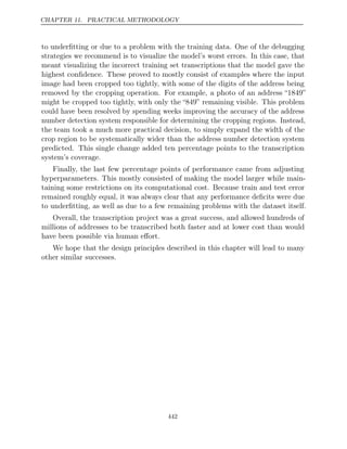 CHAPTER 11. PRACTICAL METHODOLOGY
to underﬁtting or due to a problem with the training data. One of the debugging
strategies we recommend is to visualize the model’s worst errors. In this case, that
meant visualizing the incorrect training set transcriptions that the model gave the
highest conﬁdence. These proved to mostly consist of examples where the input
image had been cropped too tightly, with some of the digits of the address being
removed by the cropping operation. For example, a photo of an address “1849”
might be cropped too tightly, with only the “849” remaining visible. This problem
could have been resolved by spending weeks improving the accuracy of the address
number detection system responsible for determining the cropping regions. Instead,
the team took a much more practical decision, to simply expand the width of the
crop region to be systematically wider than the address number detection system
predicted. This single change added ten percentage points to the transcription
system’s coverage.
Finally, the last few percentage points of performance came from adjusting
hyperparameters. This mostly consisted of making the model larger while main-
taining some restrictions on its computational cost. Because train and test error
remained roughly equal, it was always clear that any performance deﬁcits were due
to underﬁtting, as well as due to a few remaining problems with the dataset itself.
Overall, the transcription project was a great success, and allowed hundreds of
millions of addresses to be transcribed both faster and at lower cost than would
have been possible via human eﬀort.
We hope that the design principles described in this chapter will lead to many
other similar successes.
442
 
