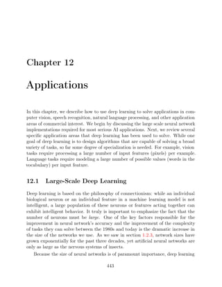 Chapter 12
Applications
In this chapter, we describe how to use deep learning to solve applications in com-
puter vision, speech recognition, natural language processing, and other application
areas of commercial interest. We begin by discussing the large scale neural network
implementations required for most serious AI applications. Next, we review several
speciﬁc application areas that deep learning has been used to solve. While one
goal of deep learning is to design algorithms that are capable of solving a broad
variety of tasks, so far some degree of specialization is needed. For example, vision
tasks require processing a large number of input features (pixels) per example.
Language tasks require modeling a large number of possible values (words in the
vocabulary) per input feature.
12.1 Large-Scale Deep Learning
Deep learning is based on the philosophy of connectionism: while an individual
biological neuron or an individual feature in a machine learning model is not
intelligent, a large population of these neurons or features acting together can
exhibit intelligent behavior. It truly is important to emphasize the fact that the
number of neurons must be large. One of the key factors responsible for the
improvement in neural network’s accuracy and the improvement of the complexity
of tasks they can solve between the 1980s and today is the dramatic increase in
the size of the networks we use. As we saw in section , network sizes have
1.2.3
grown exponentially for the past three decades, yet artiﬁcial neural networks are
only as large as the nervous systems of insects.
Because the size of neural networks is of paramount importance, deep learning
443
 